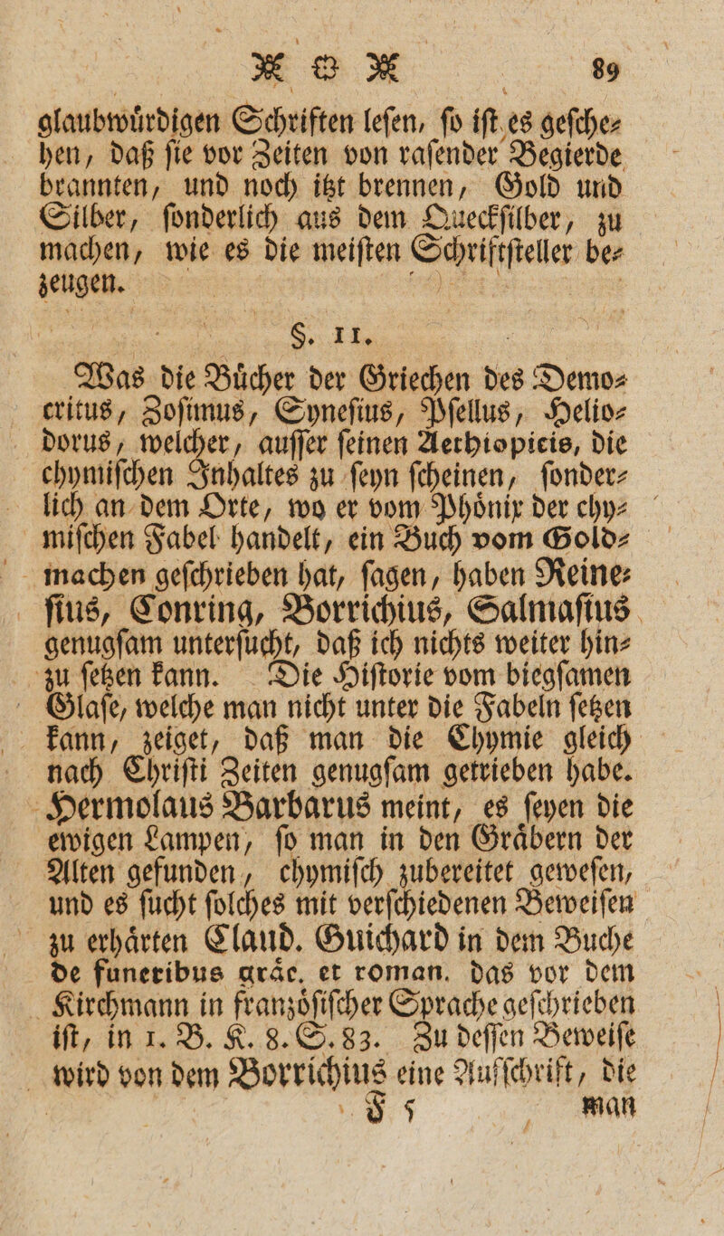 glaubwuͤrdigen Schriften leſen, ſo iſt es geſche⸗ hen, daß ſie vor Zeiten von raſender Begierde brannten, und noch itzt brennen, Gold und Silber, ſonderlich aus dem Queckſilber, zu machen, wie es die meiſten Schriftſteller be⸗ zeugen. „„ 155 a Sie 1 Was die Buͤcher der Griechen des Demo⸗ dkritus, Zoſimus, Syneſius, Pſellus, Helio⸗ dorus, welcher, auſſer feinen Aerbiopieis, die chymiſchen Inhaltes zu ſeyn ſcheinen, ſonder⸗ lich an dem Orte, wo er vom Phoͤnix der chhz⸗ miſchen Fabel handelt, ein Buch vom Gold⸗ machen gefchrieben hat, ſagen, haben Reine⸗ ſius, Conring, Borrichius, Salmaſius genugſam unterſucht, daß ich nichts weiter hin⸗ zu ſetzen kann. Die Hiſtorie vom biegſamen Glaſe, welche man nicht unter die Fabeln ſetzen nach Ehrifti Zeiten genugſam getrieben habe. Hermolaus Barbarus meint, es ſeyen die ewigen Lampen, ſo man in den Graͤbern der Alten gefunden, chymiſch zubereitet geweſen, und es ſucht ſolches mit verſchiedenen Beweiſen de funeribus aräc, et roman. das vor dem 5 Kirchmann in franzoͤſiſcher Sprache geſchrieben iſt, in 1. B. K. 8. S. 83. Zu deſſen Beweiſe wird von dem Borrichius eine Aufſchrift, die | 8 man #