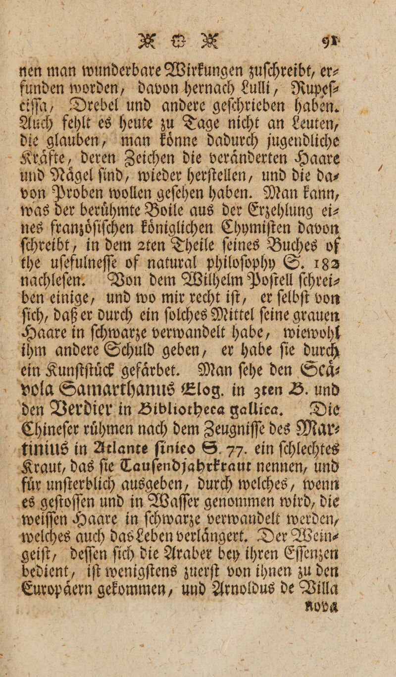 nen man wunderbare Wirkungen zuſchreibt, er⸗ funden worden, davon hernach Lulli, Rupeſ⸗ eiſſa, Drebel und andere geſchrieben haben. Auch fehlt es heute zu Tage nicht an Leuten, „ eee koͤnne dadurch jugendliche Kraͤfte, deren Zeichen die veraͤnderten Haare und Nägel find, wieder herſtellen, und die das von 71 wollen geſehen haben. Man kann, was der berühmte Boile aus der Erzehlung ei⸗ nes franzoͤſiſchen koͤniglichen Chymiſten davon ſchreibt, in dem 2ten Theile feines Buches of the uſefulneſſe of natural philoſophy S. 182 nachleſen. Von dem Wilhelm Poſtell ſchrei⸗ ben einige, und wo mir recht iſt, er ſelbſt von ſich, daß er durch ein ſolches Mittel ſeine grauen Haare in ſchwarze verwandelt habe, wiewohl ihm andere Schuld geben, er habe fie durch ein Kunſtſtuͤck gefaͤrbet. Man ſehe den Sch: vola Samarthanus Elog. in zten B. und den Verdier in Bibliorheca galliea. Die Chineſer ruͤhmen nach dem Zeugniſſe des Marz tinius in Atlante ſinieo S. 77. ein ſchlechtes Kraut, das ſie Tauſendjahrkraut nennen, und fuͤr unſterblich ausgeben, durch welches, wenn es geſtoſſen und in Waſſer genommen wird, die weiſſen Haare in ſchwarze verwandelt werden, welches auch das Leben verlaͤngert. Der Wein⸗ geiſt, deſſen ſich die Araber bey ihren Eſſenzen bedient, iſt wenigſtens zuerſt von ihnen zu den Europäern gekommen, und Arnoldus de Villa Er | nova