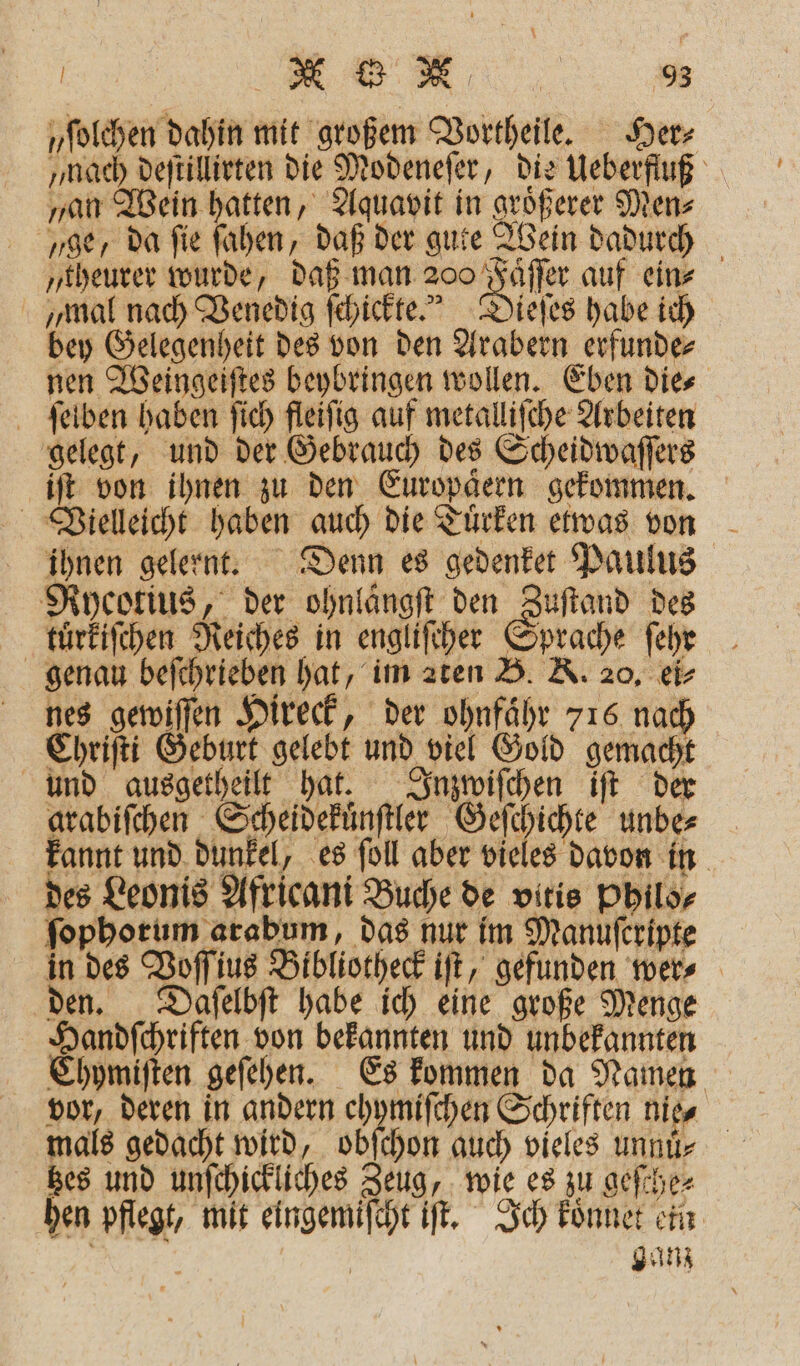 „ſolchen dahin mit großem Vortheile. Herz „nach deſtillirten die Modeneſer, die Ueberfluß „an Wein hatten, Aquavit in groͤßerer Men⸗ ge, da fie ſahen, daß der gute Wein dadurch „theurer wurde, daß man. Ta auf ein⸗ „mal nach Venedig ſchickte.“ Dieſes habe ich bey Gelegenheit des von den Arabern erfunde⸗ nen Weingeiſtes beybringen wollen. Eben die⸗ ſelben haben ſich fleiſig auf metalliſche Arbeiten gelegt, und der Gebrauch des Scheidwaſſers iſt von ihnen zu den Europaͤern gekommen. Vielleicht haben auch die Tuͤrken etwas von ihnen gelernt. Denn es gedenket Paulus Rycotius, der ohnlängft den Zuſtand des kluͤrkiſchen Reiches in engliſcher Sprache ſehr genau d . aten B. K. 20, ei⸗ nes gewiſſen Hireck, der ohnfaͤhr 716 nach Chriſti Geburt gelebt und viel Gold genen und ausgetheilt hat. Inzwiſchen iſt der arabifchen Scheidekuͤnſtler . unbe⸗ kannt und dunkel, es ſoll aber vieles davon in des Leonis Africani Buche de vitis Philo⸗ ſophorum arabum, das nur im Manuſcripte in des Voſſius Bibliotheck iſt, gefunden wer⸗ den. Daſelbſt habe ich eine große Menge Handſchriften von bekannten und unbekannten Chymiſten geſehen. Es kommen da Namen vor, deren in andern chymiſchen Schriften nie⸗ mals gedacht wird, obſchon auch vieles unnuͤ. Bes und unſchickliches Zeug, wie es zu geſche⸗ hen pflegt, mit eingemiſcht iſt. Ich koͤnnet ein e ganz
