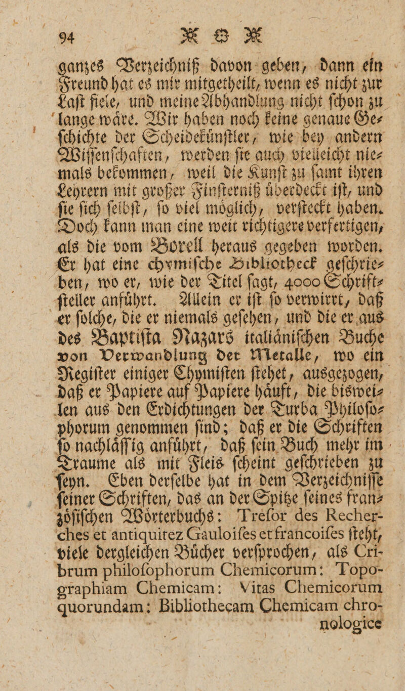 ganzes Verzeichniß davon geben, dann ein Freund hat es mir mitgetheilt, wenn es nicht zur Laſt fiele, und meine Abhandlung nicht ſchon zu lange wäre. Wir haben noch keine genaue Ge⸗ ſchichte der Scheidekünſtler, wie bey andern Wiſſenſchaften, werden fie auch vielleicht nie⸗ mals bekommen, weil die Kunſt zu ſamt ihren Lehrern mit großer Finſterniß überdeckt iſt, und ſie ſich ſelbſt, ſo viel moͤglich, verſteckt haben. Doch kann man eine weit richtigere verfertigen, als die vom Borell heraus gegeben worden. Er hat eine chomiſche Bibliotheck geſchrie⸗ ben, wo er, wie der Titel ſagt, 4000 Schrift⸗ ſteller anfuͤhrt. Allein er iſt fo verwirrt, daß er ſolche, die er niemals geſehen, und die er aus des Baptiſta Nazars italiaͤniſchen Buche von Verwandlung der Metalle, wo ein Regiſter einiger Chymiſten ſtehet, ausgezogen, daß er Papiere auf Papiere haͤuft, die biswei⸗ len aus den Erdichtungen der Turba Philoſo⸗ phorum genommen ſind; daß er die Schriften ſo nachlaͤſſig anfuͤhrt, daß ſein Buch mehr im Traume als mit Fleis ſcheint geſchrieben zu ſeyn. Eben derſelbe hat in dem Verzeichniſſe ſeiner Schriften, das an der Spitze ſeines fran⸗ zoͤſiſchen Woͤrterbuchs: Trelor des Recher- ches et antiquitez Gauloiſes et francoiſes ſteht, viele dergleichen Buͤcher verſprochen, als Cri- brum philofophorum Chemicorum: Topo- graphiam Chemicam: Vitas Chemicorum quorundam: Bibliothecam Chemicam chro- e naologice A