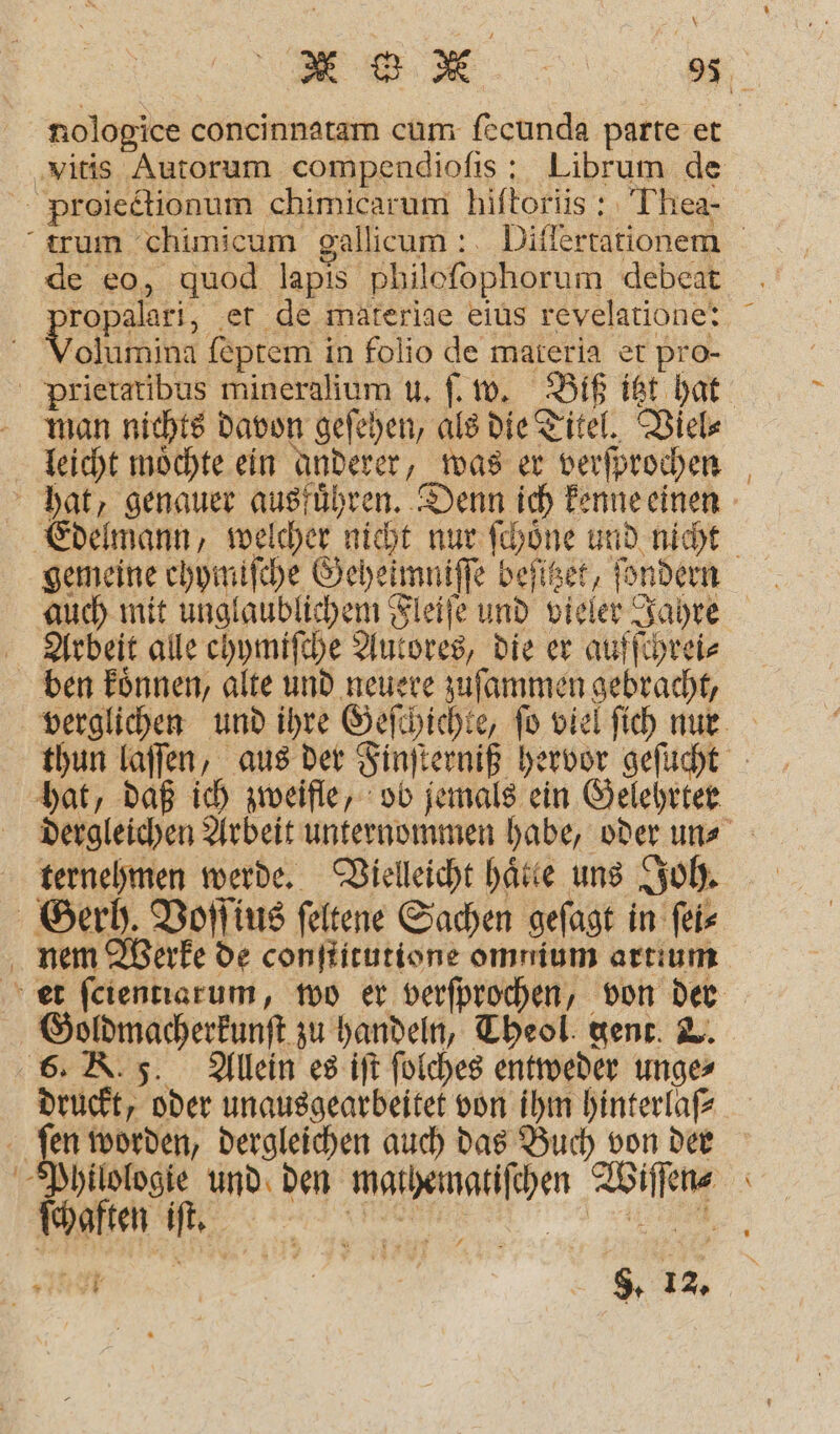 \ vitis Autorum compendioſis: Librum de Proiectionum chimicarum hiſtoriis: Thea- 2 de eo, quod lapis philoſophorum debeat Fe ‚et de materige eius revelatione: Volumina ſeptem in folio de materia et pro- man nichts davon geſehen, als die Titel. Viel⸗ leicht moͤchte ein anderer, was er verſprochen gemeine chymiſche Geheimniſſe beſitzet, ſondern Arbeit alle chymiſche Autores, die er aufſchrei⸗ ben koͤnnen, alte und neuere zuſammen gebracht, hat, daß ich zweifle, ob jemals ein Gelehrter ternehmen werde. Vielleicht hätte uns Joh. Gerh. Voſſius feltene Sachen geſagt in ſei⸗ Goldmacherkunſt zu handeln, Theol. gent. &amp;. 6. K. 5. Allein es iſt ſolches entweder unge⸗ druckt, oder unausgearbeitet von ihm hinterlaſ⸗ a I worden, dergleichen auch das Buch von der Philologie und den mathemgatiſchen Wiſſen⸗ ä 8