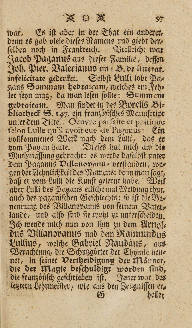 ER 3 war. Es iſt aber in der That ein anderer, denn es gab viele dieſes Namens und giebt der⸗ ſelben noch in Frankreich. Vielleicht war Jacob Paganus aus dieſer Familie, deſſen Joh. Pier. Valerianus im B. de litterat. infelicitate gedenket. Selbſt Lulli 218 gans Summam hebraicam, welches ein Feh⸗ ler ſeyn mag, da man leſen ſollt: Summam gebraieam. Man findet in des Borells Bi⸗ bliotheck S. 147. ein franzoͤſiſches Dianufeript unter dem Tittel: Oeuvre parfaite et pratique - felon Lulle qu'il avoit eue de Paganus: Ein vollkommenes Werk nach dem Lulli, das er vom Pagan hatte. Dieſes hat mich auf die Murthmaſſung gebracht: es werde daſelbſt unter dem Paganus Villanovanus verſtanden, we⸗ gen der Aehnlichkeit des Namens: denn man ſagt, daß er vom Lulli die Kunſt gelernt habe. Weil aber Lulli des Pagans etlichemal Meldung thut, auch des paganiſchen Geſchlechts: ſo iſt die Be⸗ nennung des Villanovanus von feinem Vater⸗ lande, und alſo ſind ſie wohl zu unterſcheiden. Ich wende mich nun von ihm zu dem Arnol⸗ dus Villanovanus und dem Raimundus Lullius, welche Gabriel Naudaͤus, aus Verachtung, die Schutzgoͤtter der Chymie nen⸗ net, in ſeiner Vertheidigung der Maͤnner, die der Magie beſchuldigt worden ſind, die franzoͤſiſch geſchrieben iſt. Jener war des letztern Lehrmeiſter, wie aus den Zeugniſſen er,