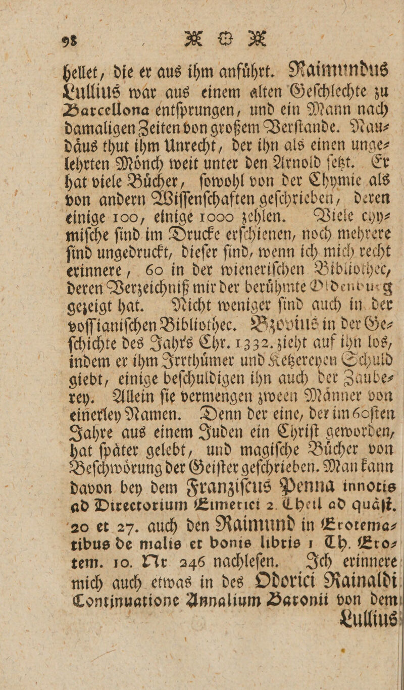 hellet, die er aus ihm anfuͤhrt. Raimundus Lullius war aus einem alten Geſchlechte zu Barcellona entſprungen, und ein Mann nach damaligen Zeiten von großem Verſtande. Nau⸗ daͤus thut ihm Unrecht, der ihn als einen unge⸗ lehrten Moͤnch weit unter den Arnold ſetzt. Er hat viele Buͤcher, ſowohl von der Chymie als von andern Wiſſenſchaften geſchrieben, deren einige 100, einige 1000 zehlen. Viele chy⸗ miſche ſind im Drucke erſchienen, noch mehrere find ungedruckt, dieſer find, wenn ich mich recht erinnere, 60 in der wieneriſchen Bibliothec, deren Verzeichniß mir der berühmte D!denburg gezeigt hat. Nicht weniger ſind auch in der voſſianiſchen Bibliother. Bzovius in der Ge⸗ ſchichte des Jahrs Chr. 1332. zieht auf ihn los, indem er ihm Irrthuͤmer und Ketzereyen Schuld giebt, einige beſchuldigen ihn auch der Zaube⸗ rey. Allein ſie vermengen zween Maͤnner von einerley Namen. Denn der eine, der im boſten Jahre aus einem Juden ein Chriſt geworden, hat ſpaͤter gelebt, und magiſche Buͤcher von Beſchwoͤrung der Geiſter geſchrieben. Man kann davon bey dem Franziſcus Penna innotis ad Directorium Eimeriei 2. Theil ad quäſt. 20 et 27. auch den Raimund in Erotema⸗ tibus de malis et bonis libris 1 Th. Eros tem. 10. Nr 246 nachleſen. Ich erinnere mich auch etwas in des Odorici Rainaldi Continuatione Annalium Baronii von dem Lullius —