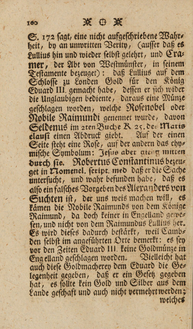 * S. 172 ſagt, eine nicht aufgeſchriebene Wahr⸗ heit, by an unwritten Verity, (auſſer daß es Lullius hin und wieder ſelbſt gelehrt, und Era mer, der Abt von Weſtwmuͤnſter, in ſeinem Teſtamente bezeuget): daß Lullius auf dem Schloſſe zu Londen Gold für den König Eduard III. gemacht habe, deſſen er ſich wider die Unglaubigen bediente, daraus eine Muͤnze geſchlagen worden, welche Roſenobel oder Nobile Raimundi genennet wurde, davon Seldenus im aten Buche A 25. dee Maris elauſt einen Abdruck giebt. Auf der einen Seite ſteht eine Roſe, auf der andern das chy⸗ miſche Symbolum: Jeſus aber gieug mitten durch fie. Robertus Conſtantinus bezeu⸗ get in ETomenel. ſeript med daß er die Sache unterſucht, und wahr befunden habe, daß es alſo ein falſches Vorgeben des Alexanders von Suchten iſt, der uns weis machen will, es kämen die Nobile Raimunds von dem Koͤnige Raimund, da doch keiner in Engelland gewe⸗ ſen, und nicht von dem Raimundus Lullius her. Es wird dieſes dadurch beſtaͤrkt, weil Camb⸗ den ſelbſt im angefuͤhrten Orte bemerkt: es ſey vor den Zeiten Eduard III. keine Goldmuͤnze in Eng elland geſchlagen worden. Vielleicht hat auch dieſe Goldmacherey dem Eduard die Ge⸗ legenheit gegeben, daß er ein Geſetz gegeben hat, es ſollte kein Gold und Silber aus dem Lande geſchaft und auch nicht vermehrt werden; | a | welches