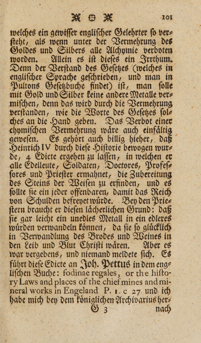 welches ein gewiſſer engliſcher Gelehrter ſo ver⸗ ſteht, als wenn unter der Vermehrung des Goldes und Silbers alle Alchymie verboten worden. Allein es iſt dieſes ein Irrthum. Denn der Verſtand des Geſetzes (welches in engliſcher Sprache geſchrieben, und man in Pultons Geſetzbuche findet) iſt, man ſolle mit Gold und Silber keine andere Metalle ver⸗ miſchen, denn das wird durch die Vermehrung verſtanden, wie die Worte des Geſetzes ſol⸗ ches an die Hand geben. Das Verbot einer chymiſchen Vermehrung waͤre auch einfaͤltig geweſen. Es gehoͤrt auch billig hieher, daß Heinrich! durch dieſe Hiſtorie bewogen wur⸗ de, 4 Edicte ergehen zu a „in welchen er alle Edelleute, Soldaten, Doctores, Profeſ⸗ ſores und Prieſter ermahnet, die Zubereitung des Steins der Weiſen zu erfinden, und es ſollte ſie ein jeder offenbaren, damit das Reich von Schulden befreyet wuͤrde. Bey den Prie⸗ ſtern braucht er dieſen laͤcherlichen Grund: daß ſie gar leicht ein unedles Metall in ein edleres wuͤrden verwandeln koͤnnen, da ſie ſo gluͤcklich in Verwandlung des Brodes und Weines in den Leib und Blut Chriſti waͤren. Aber es war vergebens, und niemand meldete ſich. Es führt dieſe Edicte an Joh. Pettus in dem eng⸗ liſchen Buche: fodinae regales, or the hiſto- ry Laws and places of the chief mines and mi- neral works in Engeland P. 1. c 27. und ich habe mich bey dem koͤniglichen Archivarius her⸗ | G 3 | nach