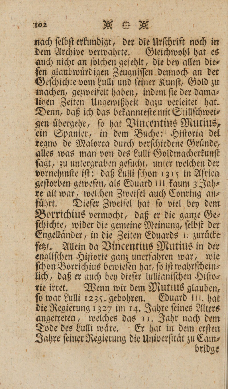 404 „ ee B | nach ſelbſt erkundigt, der die Urſchrift noch in dem Archive verwahrte. Gleichwohl hat es auch nicht an ſolchen gefehlt, die bey allen die⸗ ſen glaubwuͤrdigen Zeugniſſen dennoch an der Geſchichte vom Lulli und ſeiner Kunſt, Gold zu machen, gezweifelt haben, indem ſie der dama⸗ ligen Zeiten Ungewißheit dazu verleitet hat. Denn, daß ich das bekannteſte mit Slillſchwei⸗ gen uͤbergehe, fo hat Vincentius Mutius, ein Spanier, in dem Buche: Hiſtoria del regno de Malorca durch verſchiedene Gruͤnde, alles was man von des Lulli Goldmacherkunſt fagt, zu untergraben geſucht, unter welchen der vornehmſte iſt: daß Lulli ſchon 1315 in Africa geſtorben geweſen, als Eduard kaum 3 Jah⸗ re alt war, welchen Zweifel auch Conring an⸗ fuͤhrt. Dieſer Zweifel hat ſo viel bey dem Borrichius vermocht, daß er die ganze Ger ſchichte, wider die gemeine Meinung, ſelbſt der Engelländer, in die Zeiten Eduards! zuruͤcke ſetzt. Allein da Vincentius Mutius in der engliſchen Hiſtorie ganz unerfahren war, wie 1 Borrichius bewieſen hat, ſo iſt wahrſchein⸗ lich, daß er auch bey dieſer lullianiſchen Hiſto⸗ rie irret. Wenn wir dem Mutius glauben, 85 war Lulli 1235. gebohren. Eduard . hat ie Regierung 1327 im 14. Jahre ſeines Alters angetreten, welches das 11. Jahr nach dem Tode des Lulli wäre. Er hat in dem erſten ridge