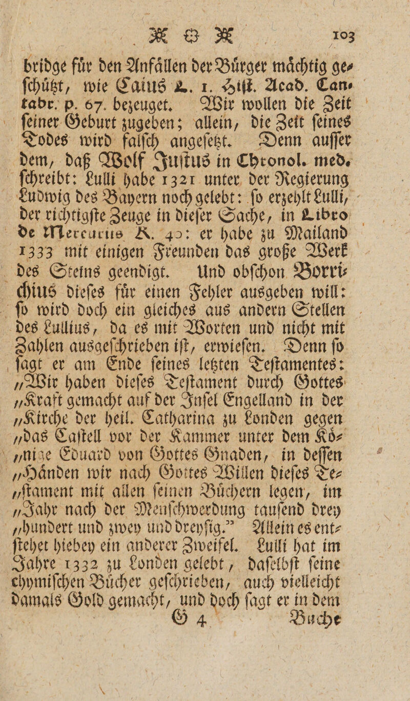 bridge fuͤr den Anfällen der Bürger mächtig ge⸗ tabr. p. 67. bezeuget. Wir wollen die Zeit ſeiner Geburt zugeben; allein, die Zeit ſeines Todes wird falſch angeſetzt. Denn auſſer ſchreibt: Lulli habe 1321 unter der Regierung — 1333 mit einigen Freunden das große Werk des Steins geendigt. Und obſchon Borri⸗ chius dieſes fuͤr einen Fehler ausgeben will: des Lullius, da es mit Worten und nicht mit 7 85 ausgeſchrieben iſt, erwieſen. Denn fü ſagt er am Ende ſeines letzten Teſtamentes: „Wir haben dieſes Teſtament durch Gottes „Kraft gemacht auf der Inſel Engelland in der „das Caſtell vor der Kammer unter dem Koͤ⸗ nige Eduard von Gottes Gnaden, in deſſen „Haͤnden wir nach Gottes Willen dieſes Te⸗ „ſtament mit allen ſeinen Buͤchern legen, im „Jahr nach der Menſchwerdung tauſend drey „hundert und zwey und dreyſig. Allein es ent⸗ ſtehet hiebey ein anderer Zweifel. Lulli hat im chymiſchen Buͤcher geſchrieben, auch vielleicht damals Gold gemacht, a doch ſagt er 15 dem