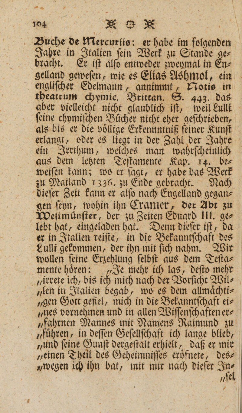 Buche de Mercuriis: er habe im folgenden Jahre in Italien ſein Werk zu Stande ge⸗ bracht. Er iſt alſo entweder zweymal in En⸗ gelland geweſen, wie es Elias Ashmol, ein engliſcher Edelmann, annimmt, Notis in theatrum chymic. Brittan. S. 443. das aber vielleicht nicht glaublich iſt, weil Lulli feine chymiſchen Bücher nicht eher geſchrieben, als bis er die voͤllige Erkennntniß feiner Kunſt erlangt, oder es liegt in der Zahl der Jahre ein Irrthum, welches man wahrſcheinlich aus dem letzten Teſtamente Kap. 14. be⸗ weiſen kann; wo er ſagt, er habe das Werk zu Mailand 1336. zu Ende gebracht. Nach dieſer Zeit kann er alſo nach Engelland gegan⸗ gen ſeyn, wohin ihn Cramer, der Abt zu Weſtmuͤnſter, der zu Zeiten Eduard III. ge⸗ lebt hat, eingeladen hat. Denn dieſer iſt, da er in Italien reiſte, in die Bekanntſchaft des Lulli gekommen, der ihn mit ſich nahm. Wir wollen ſeine Erzehlung ſelbſt aus dem Teſta⸗ mente hoͤren: „Je mehr ich las, deſto mehr irrete ich, bis ich mich nach der Vorſicht Wil⸗ „len in Italien begab, wo es dem allmaͤchti⸗ „gen Gott gefiel, mich in die Bekanntſchaft ei⸗ „nes vornehmen und in allen Wiſſenſchaften er⸗ „fahrnen Mannes mit Namens Raimund zu „führen, in deſſen Geſellſchaft ich lange blieb, „und feine Gunſt dergeſtalt erhielt, daß er mir „einen Theil des Geheimniſſes eroͤfnete, des⸗ „wegen ich ihn bat, mit mir nach dieſer 114 „el