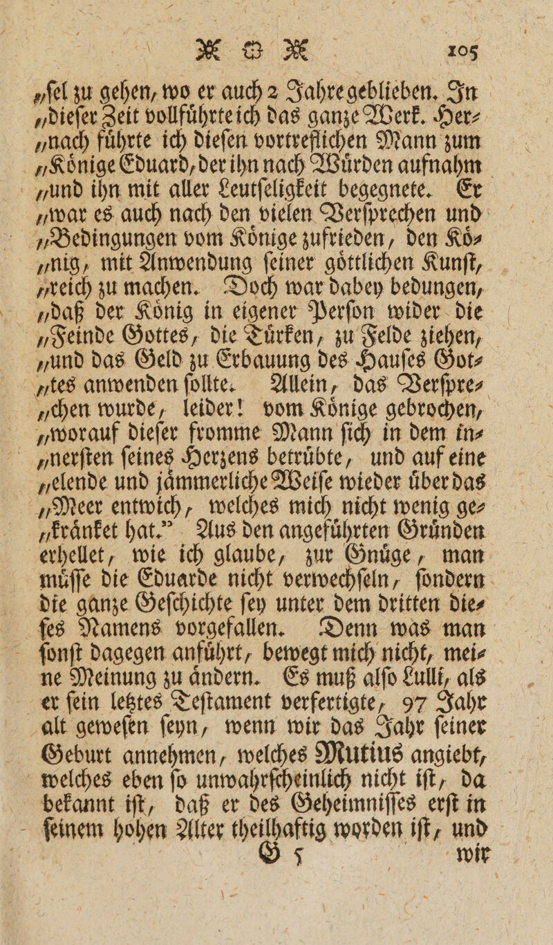 „sel zu gehen, wo er auch 2 Jahre geblieben. In „ dieſer Zeit vollfuͤhrte ich das ganze Werk. Her⸗ „nach fuͤhrte ich dieſen vortreflichen Mann zum yund ihn mit aller Leutſeligkeit begegnete. Er „Bedingungen vom Könige zufrieden, den Koͤ⸗ „nig, mit Anwendung ſeiner goͤttlichen Kunſt, ‚reich zu machen. Doch war dabey bedungen, „Feinde Gottes, die Tuͤrken, zu Felde ziehen, und das Geld zu Erbauung des Hauſes Got⸗ yes anwenden ſollte. Allein, das Verſpre⸗ chen wurde, leider! vom Könige gebrochen, „worauf dieſer fromme Mann ſich in dem in⸗ ßnerſten ſeines Herzens betrübte, und auf eine „elende und jaͤmmerliche Weiſe wieder uͤber das „Meer entwich, welches mich nicht wenig ge⸗ y kraͤnket hat. Aus den angeführten Gründen erhellet, wie ich glaube, zur Gnuͤge, man muͤſſe die Eduarde nicht verwechſeln, ſondern die ganze Geſchichte ſey unter dem dritten die⸗ fes Namens vorgefallen. Denn was man ſonſt dagegen anfuͤhrt, bewegt mich nicht, mei⸗ ne Meinung zu aͤndern. Es muß alſo Lulli, als er ſein letztes Teſtament verfertigte, 97 Jahr alt geweſen ſeyn, wenn wir das Jahr ſeiner Geburt annehmen, welches Mutius angiebt, welches eben ſo unwahrſcheinlich nicht iſt, da bekannt iſt, daß er des Geheimniſſes erſt in ſeinem hohen Alter e de iſt, und 7 | 5 , wir Mae