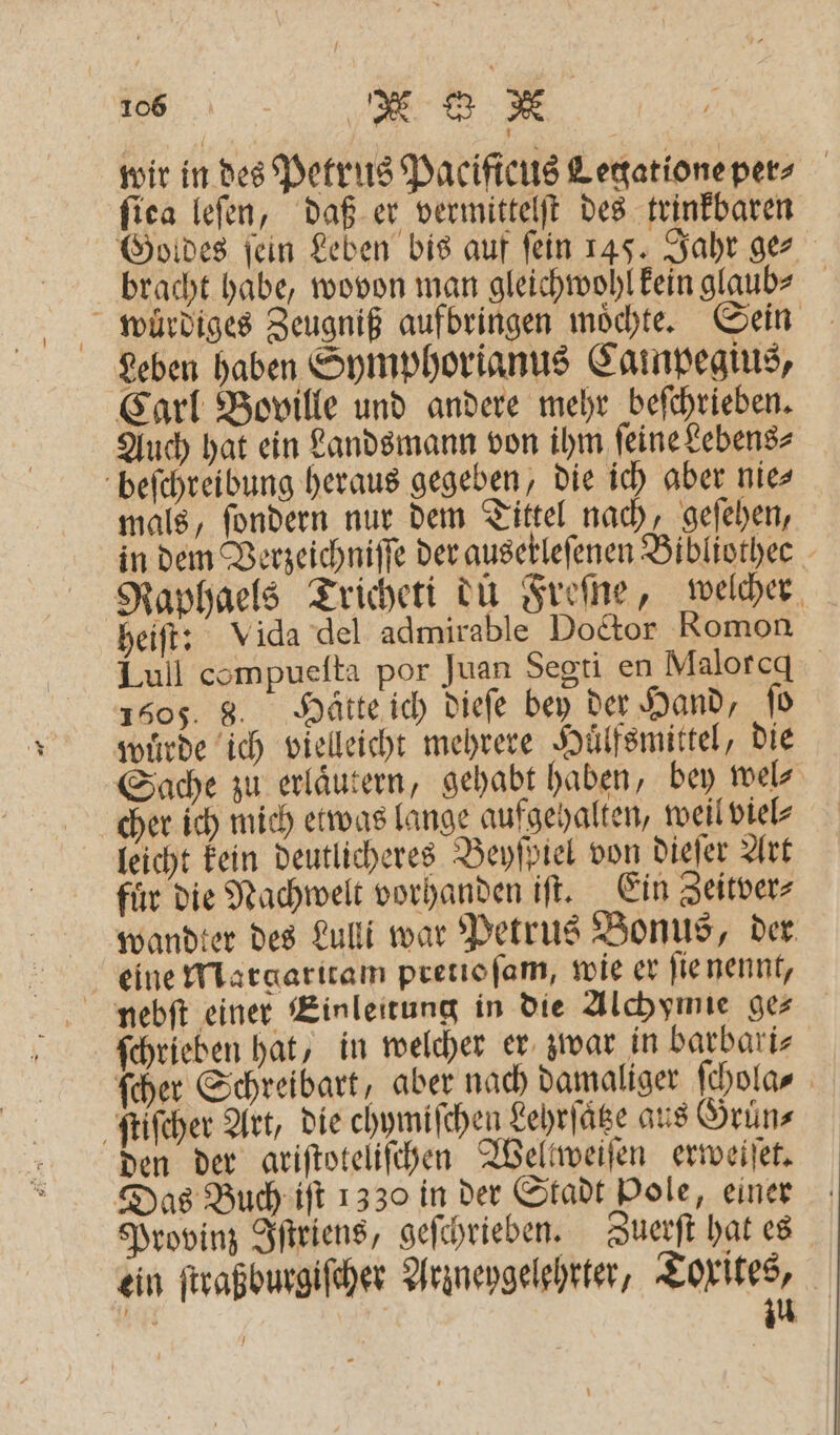 wir in des Petrus Pacifieus Legatione per- ſiea leſen, daß er vermittelſt des trinkbaren Goldes ſein Leben bis auf ſein 145. Jahr ge⸗ bracht habe, wovon man gleichwohl kein glaub⸗ wuͤrdiges Zeugniß aufbringen moͤchte. Sein Leben haben Symphorianus Calmpegius, Carl Boville und andere mehr beſchrieben. Auch hat ein Landsmann von ihm ſeine Lebens⸗ beſchreibung heraus gegeben, die ich aber nie⸗ mals, ſondern nur dem Tittel nach, geſehen, in dem Verzeichniſſe der ausetlefenen Bibliothee Raphaels Tricheti du Freſne, welcher heiſt: Vida del admirable Doctor Romon Lull compueſta por Juan Segti en Maloreq 1505. 8. Hätte ich dieſe bey der Hand, ſo wuͤrde ich vielleicht mehrere Huͤlfsmittel, die Sache zu erlaͤutern, gehabt haben, bey wel⸗ cher ich mich etwas lange aufgehalten, weil viel⸗ fir die Nachwelt vorhanden iſt. Ein Zeitver⸗ wandter des Lulli war Petrus Bonus, der eine Margaritam pretio ſam, wie er ſie nennt, nebſt einer Einleitung in die Alchymie ges ſchrieben hat, in welcher er zwar in barbari⸗ ſcher Schreibart, aber nach damaliger ſchola⸗ ſtiſcher Art, die chymiſchen Lehrſaͤtze aus Gruͤn⸗ den der ariſtoteliſchen Weltweiſen erweiſet. Das Buch iſt 1330 in der Stadt Pole, einer Provinz Iſtriens, geſchrieben. Zuerſt hat es ein ſtraßburgiſcher Arzneygelehrter, Torites, n zu