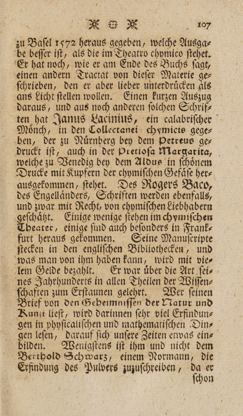 UV!!! zu Baſel 1572 heraus gegeben, welche Ausga⸗ be beſſer iſt, als die im Theatro chymico ſtehet. Er hat noch, wie er am Ende des Buchs ſagt, einen andern Tractat von dieſer Materie ge⸗ ſchrieben, den er aber lieber unterdrücken als ans Licht ſtellen wollen. Einen kurzen Auszug daraus, und aus noch anderen ſolchen Schrif⸗ ten hat Janus Lacinius, ein calabriſcher Mauoͤnch, in den Collectanei chymieis gege⸗ ben, der zu Nuͤrnberg bey dem Petreus ge⸗ druckt iſt, auch in der Pretioſa Margarita, welche zu Venedig bey dem Aldus in ſchoͤnem Drucke mit Kupfern der ehymiſchen Gefaͤſe herz, ausgekommen, ſtehet. Des Rogers Baco, des Engellaͤnders, Schriften werden ebenfalls, und zwar mit Recht, von chymiſchen Liebhabern geſchaͤtzt. Einige wenige ſtehen im chymiſchen Theater, einige ſind auch beſonders in Frank⸗ furt heraus gekommen. Seine Manuferipte ſtecken in den engliſchen Bibliothecken, und was man von ihm haben kann, wird mit vie⸗ lem Gelde bezahlt. Er war uͤber die Art ſei⸗ nes Jahrhunderts in allen Theilen der Wiſſen⸗ Halen zum Erſtaunen gelehrt. Wer ſeinen Brief von den Geheimniſſen der Natur und Kun lieft, wird darinnen ſehr viel Erfindun⸗ gen in phyſicaliſchen und mathematiſchen Din⸗ gen leſen, darauf ſich unſere Zeiten etwas ein⸗ bilden. Wenigſtens iſt ihm und nicht dem Berthold Schwarz, einem Normann, die Erfindung des Pulvers zuzuſchreiben, 1 er