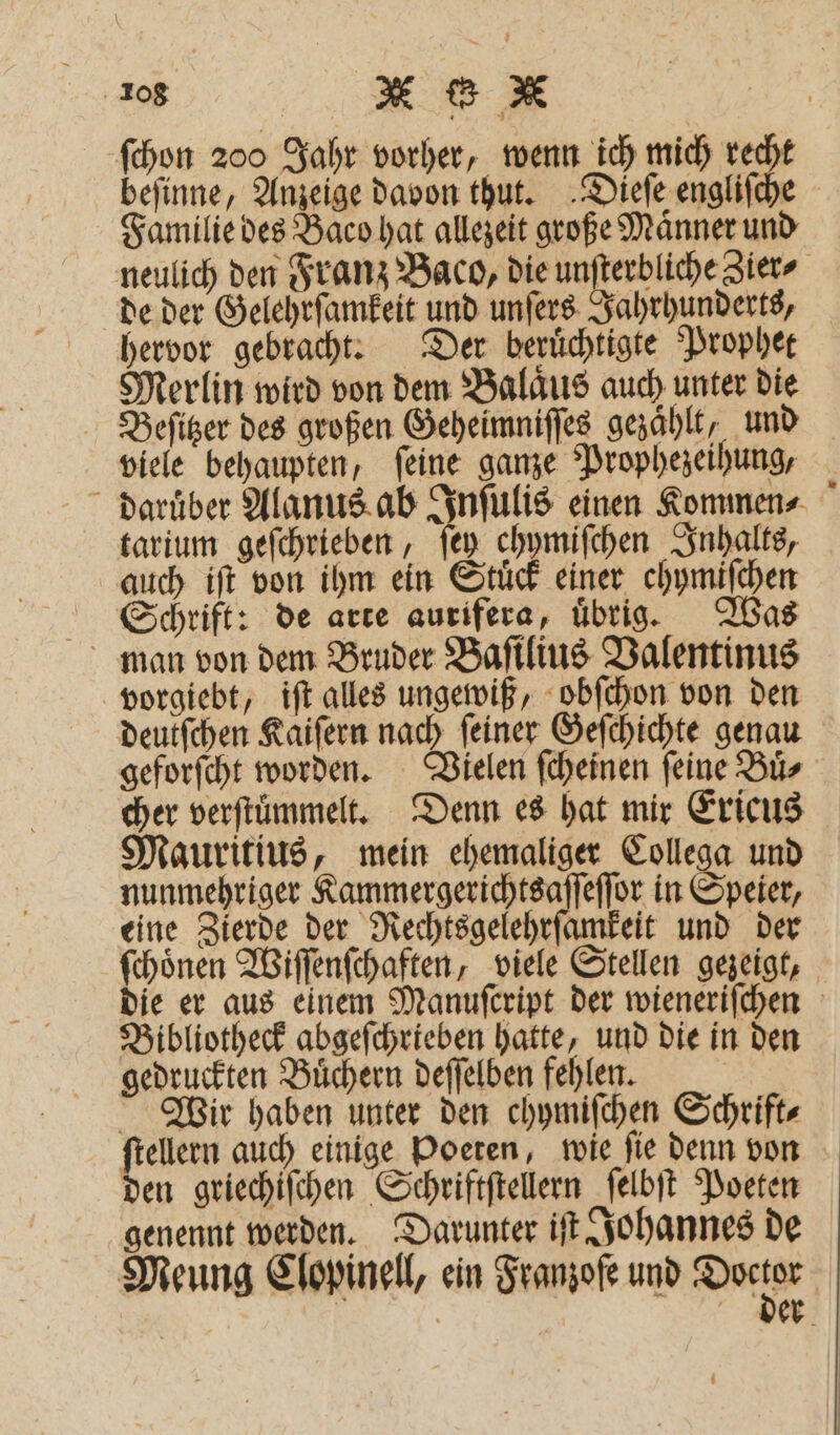 ſchon 200 Jahr vorher, wenn ich mich ir; befinne, Anzeige davon thut. Dieſe engliſe Familie des Baco hat allezeit große Maͤnner un de der Gelehrſamkeit und unſers Jahrhunderts, hervor gebracht. Der beruͤchtigte Prophet Merlin wird von dem Balaͤus auch unter die Beſitzer des großen Geheimniſſes gezählt, und viele behaupten, ſeine ganze Prophezeihung, tarium geſchrieben, ſey ei gr Inhalts, auch iſt von ihm ein Stuͤck einer chymiſchen Schrift: de arte aurifera, uͤbrig. Was man von dem Bruder Baſilius Valentinus vorgiebt, iſt alles ungewiß, obſchon von den deutſchen Kaiſern nach ſeiner Geſchichte genau cher verftümmelt. Denn es hat mir Ericus Mauritius, mein ehemaliger Collega und nunmehriger Kammergerichtsaſſeſſor in Speier, eine Zierde der Rechtsgelehrſamkeit und der Bibliotheck abgeſchrieben hatte, und die in den gedruckten Buͤchern deſſelben fehlen. Wir haben unter den chymiſchen Schrift⸗ ſtellern auch einige Poeten, wie ſie denn von den griechiſchen Schriftſtellern ſelbſt Poeten genennt werden. Darunter iſt Johannes de 1