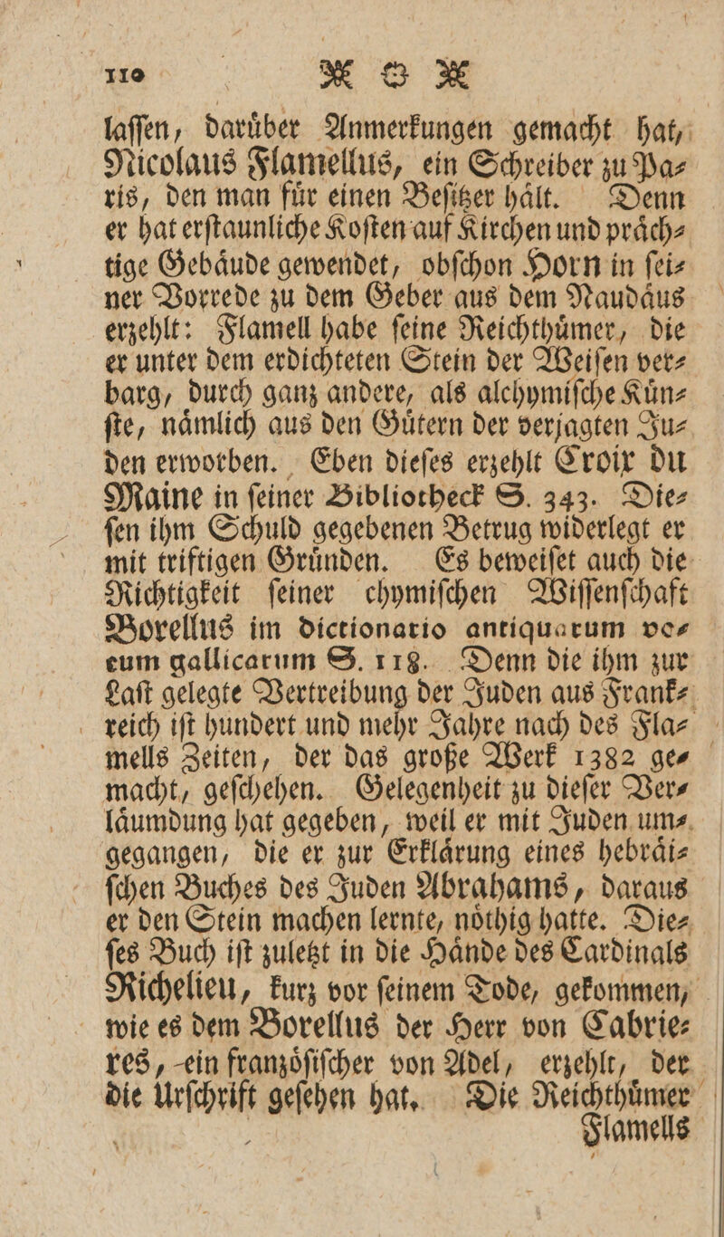 laſſen, daruͤber Anmerkungen gemacht hat, Nicolaus Flamellus, ein Schreiber zu Pa⸗ ris, den man fuͤr einen Beſitzer halt. Denn er hat erſtaunliche Koſten auf Kirchen und praͤch⸗ tige Gebaͤude gewendet, obſchon Horn in ſei⸗ ner Vorrede zu dem Geber aus dem Naudaͤus erzehlt: Flamell habe ſeine Reichthuͤmer, die er unter dem erdichteten Stein der Weiſen ver⸗ barg, durch ganz andere, als alehymiſche Künz ſte, nämlich aus den Gütern der verjagten Ju⸗ den erworben. Eben dieſes erzehlt Croix du Maine in ſeiner Bibliotheck S. 343. Die⸗ ſen ihm Schuld gegebenen Betrug widerlegt er mit triftigen Gruͤnden. Es beweiſet auch die Richtigkeit ſeiner chymiſchen Wiſſenſchaft Borellus im dictionario antiqua rum ver eum gallicarum S. 118. Denn die ihm zur Laſt gelegte Vertreibung der Juden aus Frank⸗ reich iſt hundert und mehr Jahre nach des Fla⸗ mells Zeiten, der das große Werk 1382 ges macht, geſchehen. Gelegenheit zu dieſer Vers laͤumdung hat gegeben, weil er mit Juden um⸗ gegangen, die er zur Erklaͤrung eines hebraͤi⸗ ſchen Buches des Juden Abrahams, daraus er den Stein machen lernte, noͤthig hatte. Die⸗ ſes Buch iſt zuletzt in die Haͤnde des Cardinals Richelieu, kurz vor ſeinem Tode, gekommen, wie es dem Borellus der Herr von Cabrie— res, ein franzoͤſiſcher von Adel, erzehlt, der die Urſchrift geſehen hat. Die Reichthuͤmer | Flamells 2