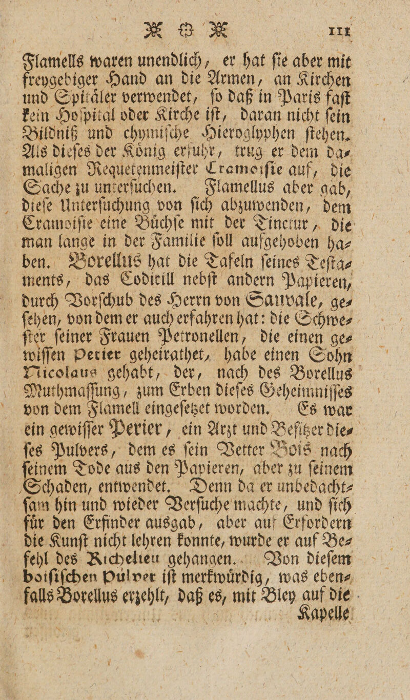 Flamells waren unendlich, er hat ſie aber mit freygebiger Hand an die Armen, an Kirchen und Spitäler verwendet, fo daß in Paris faſt kein Ho pital oder Kirche iſt, daran nicht fein Bildniß und chymiſche Hieroglyphen ſtehen. Als dieſes der Koͤnig erfuhr, trug er dem da⸗ maligen Requetenmeiſter Cramoiſie auf, die Sache zu unserfuchen. Flamellus aber gab, dieſe Unterſuchung von ſich abzuwenden, dem Cramoiſie eine Buͤchſe mit der Tinctur, die man lange in der Familie ſoll aufgehoben ha⸗ ben. Borellus hat die Tafeln feines Teſta⸗ ments, das Codicill nebſt andern Papieren, durch Vorſchub des Herrn von Sauvale, ges ſehen, von dem er auch erfahren hat: die Schwe⸗ wiſſen Perier geheirathet, habe einen Sohn Nicolaus gehabt, der, nach des Borellus Muthmaſſung, zum Erben dieſes Geheimniſſes von dem Flamell eingeſetzet worden. Es war ein gewiſſer Perier, ein Arzt und Befiser die ſes Pulvers, dem es fein Vetter Bois nach ſeinem Tode aus den Papieren, aber zu ſeinem Schaden, entwendet. Denn da er unbedacht⸗ ſam hin und wieder Verſuche machte, und ſich fuͤr den Erfinder ausgab, aber auf Erfordern die Kunſt nicht lehren konnte, wurde er auf Be⸗ fehl des Richelieu gehangen. Von dieſem boiſiſchen Pulver iſt merkwuͤrdig, was eben⸗ falls Borellus erzehlt, daß es, mit Bley auf die \