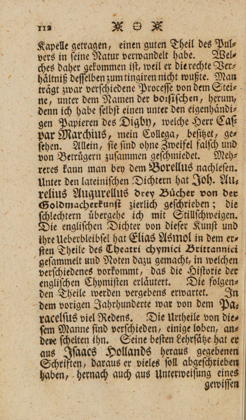 Kapelle getragen, einen guten Theil des Pul⸗ vers in ſeine Natur verwandelt habe. Wel⸗ ches daher gekommen iſt, weil er die rechte Ver⸗ haͤltniß deſſelben zum tingiren nicht wußte. Man trägt zwar verſchiedene Proceffe von dem Stei⸗ ne, unter dem Namen der boiſiſchen, herum, denn ich habe ſelbſt einen unter den eigenhaͤndi⸗ gen Papieren des Digby, welche Herr Caſ⸗ par Marchius, mein Collega, beſitzet, ges ſehen. Allein, ſie ſind ohne Zweifel falſch und von Betruͤgern zuſammen geſchmiedet. Meh⸗ reres kann man bey dem Borellus nachleſen. Unter den lateiniſchen Dichtern hat Joh. Au⸗ relius Augurellus drey Buͤcher von der Goldmacherkunſt zierlich geſchrieben; die | Ban übergehe ich mit Stillſchweigen. zie engliſchen Dichter von dieſer Kunſt und ihre Ueberbleibſel hat Elias Asmol in dem er⸗ ſten Theile des Theatri chymici Brittannici geſammelt und Noten dazu gemacht, in welchen verſchiedenes vorkommt, das die Hiſtorie der engliſchen Chymiſten erläutert. Die folgen⸗ den Theile werden vergebens erwartet. In dem vorigen Jahrhunderte war von dem Pa- racelſus viel Redens. Die Urtheile von die⸗ ſem Manne ſind verſchieden, einige loben, an⸗ dere ſchelten ihn. eine beſten Lehrſaͤtze hat er aus Iſaacs Hollands heraus gegebenen Schriften, daraus er vieles ſoll abgeſchrieben haben, hernach auch aus Unterweiſung eines RE gewiſſen +