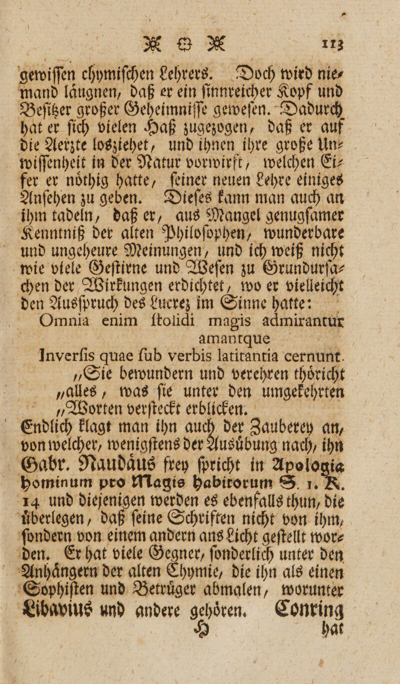 gewiſſen chymiſchen Lehrers. Doch wird nie⸗ mand laͤugnen, daß er ein ſinnreicher Kopf und Beſitzer großer Geheimniſſe geweſen. Dadurch hat er ſich vielen Haß zugezogen, daß er auf die Aerzte losziehet, und ihnen ihre große un⸗ fer er noͤthig hatte, ſeiner neuen Lehre einiges Anſehen zu geben. Dieſes kann man auch an ihm tadeln, daß er, aus Mangel genugſamer Kenntniß der alten Philoſophen, wunderbare und ungeheure Meinungen, und ich weiß nicht wie viele Geſtirne und Weſen zu Grundurſa⸗ chen der Wirkungen erdichtet, wo er vielleicht den Ausſpruch des Lucrez im Sinne hatte: Omnia enim ſtolidi magis admirantur | amanrque 5 Inverſis quae ſub verbis latitantia cernunt. „Sie bewundern und verehren thoͤricht alles, was ſie unter den umgekehrten Worten verſteckt erblicken. | Endlich klagt man ihn auch der Zauberey an, von welcher, wenigſtens der Ausuͤbung nach, ihn Gabr. Naudaͤus frey ſpricht in Apologia hominum pro Magis habitorum S. 1. K. 14 und diejenigen werden es ebenfalls thun, die überlegen, daß feine Schriften nicht von ihm, ſondern von einem andern ans Licht geſtellt wor⸗ den. Er hat viele Gegner, ſonderlich unter den Anhaͤngern der alten Chymie, die ihn als einen Soyphiſten und Betruͤger abmalen, worunter Libavius und andere gehoͤren. Conring 8 hat