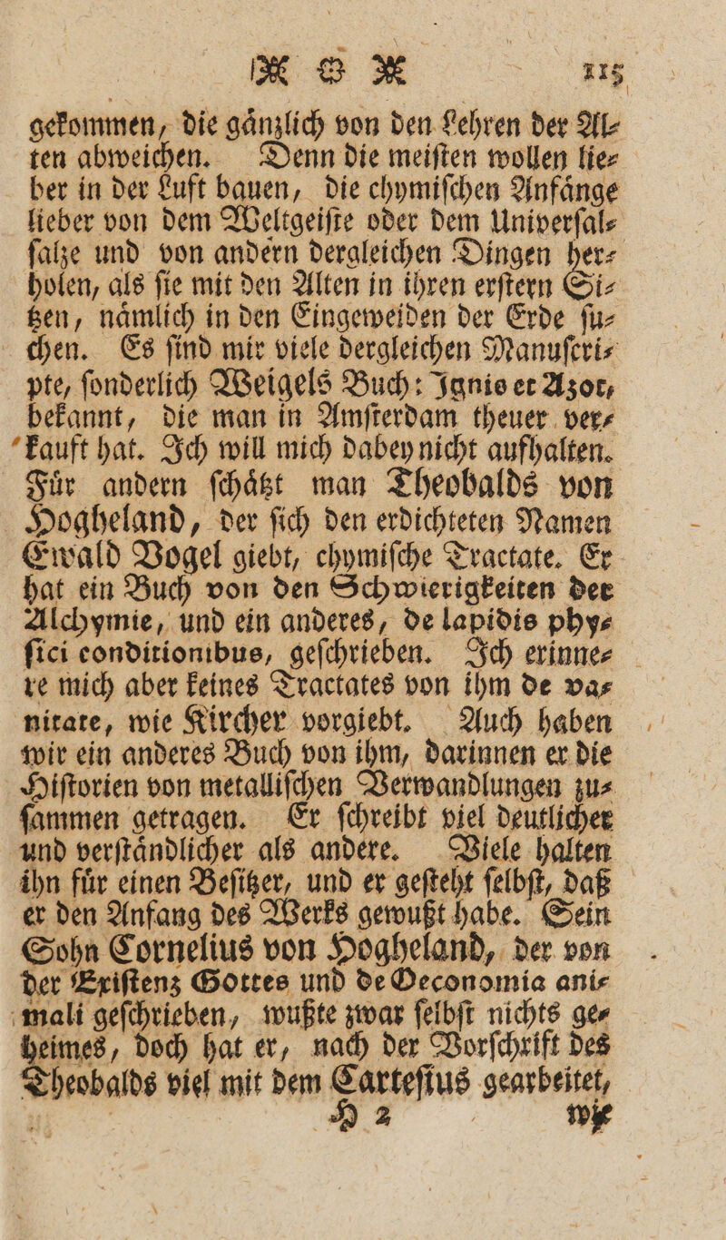 gekommen, die gaͤnzlich von den Lehren der Al⸗ ten abweichen. Denn die meiſten wollen lie⸗ ber in der Luft bauen, die chymiſchen Anfaͤnge lieber von dem Weltgeiſte oder dem Univerſal⸗ ſalze und von andern dergleichen Dingen 85 holen, als ſie mit den Alten in ihren erſtern Si⸗ tzen, naͤmlich in den Eingeweiden der Erde ſu⸗ chen. Es ſind mir viele dergleichen Manuſeri⸗ pte, ſonderlich Weigels Buch: Ignis et Azot, bekannt, die man in Amſterdam theuer ver⸗ kauft hat. Ich will mich dabey nicht aufhalten. Fuͤr andern ſchaͤtzt man Theobalds von Hogheland, der ſich den erdichteten Namen Ewald Vogel giebt, chymiſche Tractate. Er hat ein Buch von den Schwierigkeiten der Alchymie, und ein anderes, de lapidis phy⸗ ſici eonditionibus, geſchrieben. Ich erinne⸗ re mich aber keines Tractates von ihm de va⸗ nitate, wie Kircher vorgiebt. Auch haben wir ein anderes Buch von ihm, darinnen er die Hiſtorien von metalliſchen Verwandlungen zu⸗ ſammen getragen. Er ſchreibt viel deutlicher und verſtaͤndlicher als andere. Viele halten ihn fuͤr einen Beſitzer, und er geſteht ſelbſt, daß er den Anfang des Werks gewußt habe. Sein Sohn Cornelius von Hogheland, der von der Exiſtenz Gottes und de Oeconomia ani⸗ mali geſchrieben, wußte zwar ſelbſt nichts ge⸗ Bw, doch hat er, nach der Vorſchrift des Theobalds viel mit dem Carteſius gearbeitet, ? 922 wie