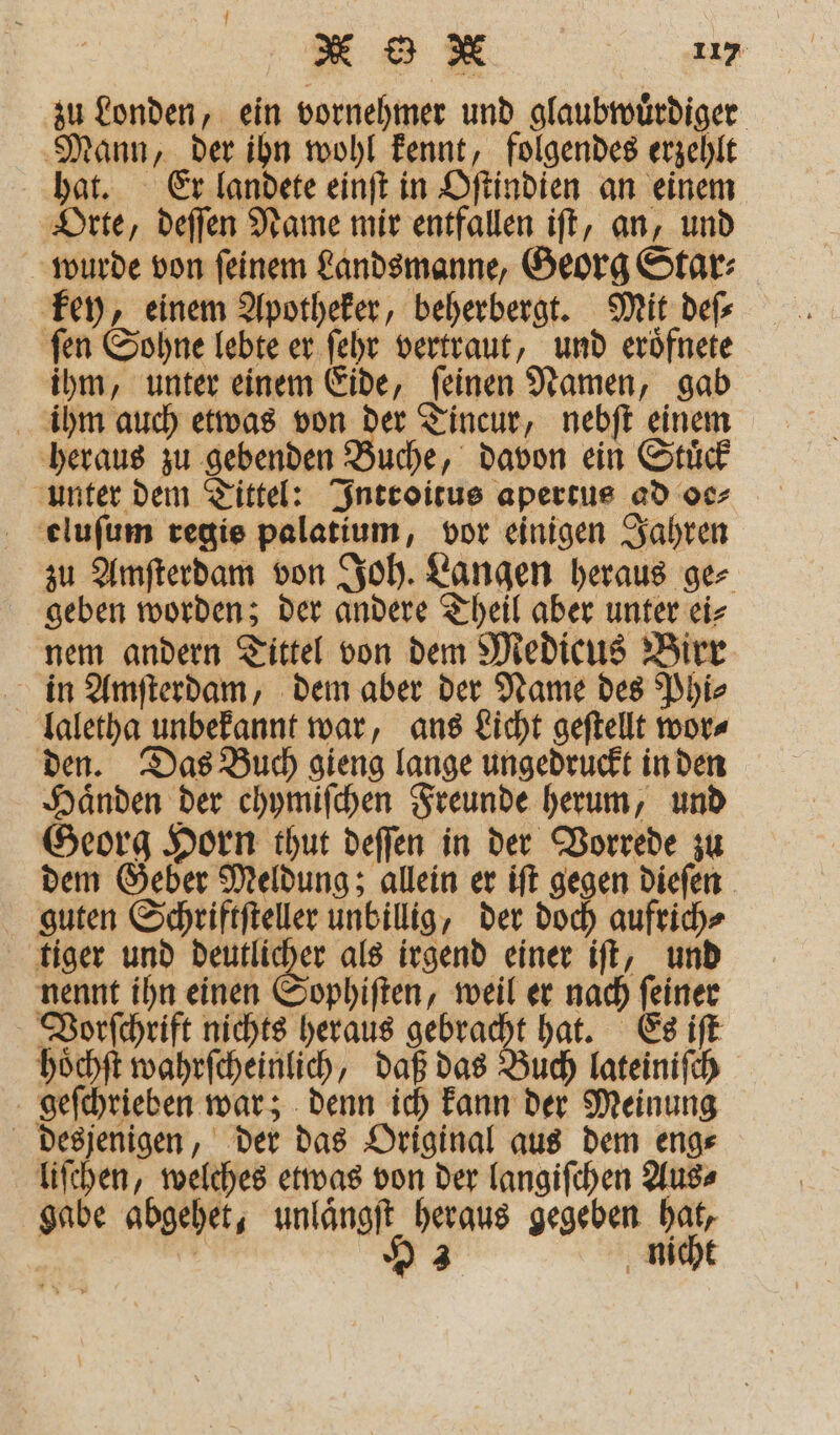 zu Londen, ein vornehmer und glaubwuͤrdiger Mann, der ihn wohl kennt, folgendes erzehlt hat. Er landete einſt in Oſtindien an einem Orte, deſſen Name mir entfallen iſt, an, und wurde von ſeinem Landsmanne, Georg Star⸗ key, einem Apotheker, beherbergt. Mit deſ⸗ ſen Sohne lebte er ſehr vertraut, und eroͤfnete ihm, unter einem Eide, ſeinen Namen, gab ihm auch etwas von der Tincur, nebſt einem heraus zu gebenden Buche, davon ein Stuͤck unter dem Tittel: Introitus apertus ad oc⸗ eluſum regie palatium, vor einigen Jahren zu Amſterdam von Joh. Langen heraus ge⸗ geben worden; der andere Theil aber unter ei⸗ nem andern Tittel von dem Medicus Birr in Amſterdam, dem aber der Name des Phi⸗ laletha unbekannt war, ans Licht geſtellt wor⸗ den. Das Buch gieng lange ungedruckt in den Haͤnden der chymiſchen Freunde herum, und Georg Horn thut deſſen in der Vorrede zu dem Geber Meldung; allein er iſt gegen dieſen guten Schriftſteller unbillig, der doch aufrich⸗ tiger und en als irgend einer iſt, und nennt ihn einen Sophiſten, weil er nach ſeiner Vorſchrift nichts heraus gebracht hat. Es iſt hoͤchſt wahrſcheinlich, daß das Buch lateiniſch geſchrieben war; denn ich kann der Meinung desjenigen, der das Original aus dem eng⸗ liſchen, welches etwas von der langiſchen Aus⸗ gabe abgehet, unlaͤngſt heraus gegeben hat, 3 H 3 nicht