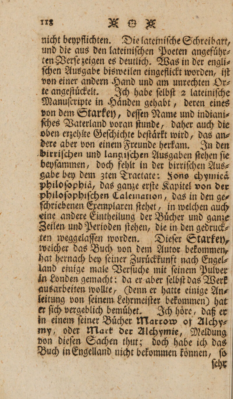 nicht beypflichten. Die lateiniſche Schreibart, und die aus den lateiniſchen Poeten angefuͤhr⸗ ten Verſe zeigen es deutlich. Was in der engli⸗ ſchen Ausgabe bisweilen eingeflickt worden, iſt von einer andern Hand und am unrechten Or⸗ te angeſtuͤckelt. Ich habe ſelbſt 2 lateiniſche Manuſcripte in Händen gehabt, deren eines von dem Starkey, deſſen Name und indiani⸗ ſches Vaterland voran ſtunde, daher auch die bben erzehlte Geſchichte beſtaͤrkt wird, das an⸗ dere aber von einem Freunde herkam. In den birriſchen und lang iſchen Ausgaben ſtehen fie beyſammen, doch fehlt in der birrifchen Aus⸗ gabe bey dem zten Tractate: Fons chymieaͤ philoſophiaͤ, das ganze erſte Kapitel von der philoſophiſchen Calemation, das in den ge⸗ ſchriebenen Exemplaren ſtehet, in welchen auch eine andere Eintheilung der Buͤcher und ganze Zeilen und Perioden ſtehen, die in den gedruck⸗ ten weggelaffen worden. Dieſer Starkey, welcher das Buch von dem Autor bekommen, hat hernach bey ſeiner Zuruͤckkunft nach Engel⸗ land einige male Verſuche mit ſeinem Pulver in Londen gemacht: da er aber ſelbſt das Werk ausarbeiten wollte, (denn er hatte einige An⸗ leitung von ſeinem Lehrmeiſter bekommen) hat er ſich vergeblich bemuͤhet. Ich hoͤre, daß er in einem feiner Bücher Marrow of Alchy⸗ my, oder Mark der Alchymie, Meldung von dieſen Sachen thut; doch habe ich das Buch in Engelland nicht bekommen *
