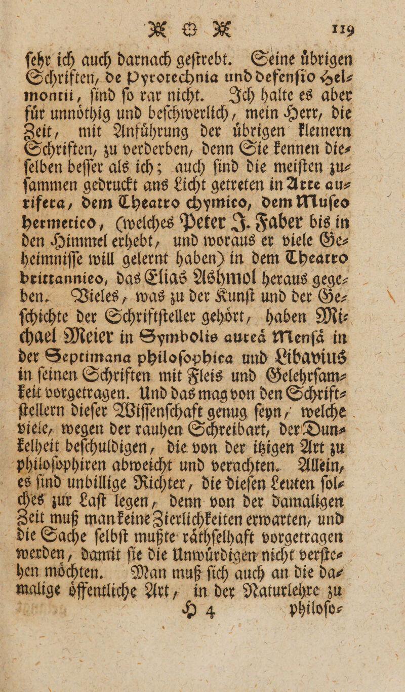 ſehr ich auch darnach geſtrebt. Seine uͤbrigen Schriften, de Pyrotechnia und defenſio Hel⸗ montii, find ſo rar nicht. Ich halte es aber fuͤr unnoͤthig und beſchwerlich, mein Herr, die Zeit, mit Anfuͤhrung der uͤbrigen kleinern Schriften, zu verderben, denn Sie kennen die⸗ ſelben beſſer als ich; auch ſind die meiſten zu⸗ ſammen gedruckt ans Licht getreten in Arte au⸗ rifera, dem Theatro chymieo, dem Muſeo hermetieo, (welches Peter J. Faber bis in den Himmel erhebt, und woraus er viele Ge⸗ heimniſſe will gelernt haben) in dem Theatro brittannieo, das Elias Ashmol heraus gege⸗ ben. Vieles, was zu der Kunſt und der Ge⸗ ſchichte der Schriftfteller gehört, haben Mi⸗ chael Meier in Symbolis aureaͤ Menſaͤ in der Septimana philoſophica und Libavius in ſeinen Schriften mit Fleis und Gelehrſam⸗ keit vorgetragen. Und das mag von den Schrift⸗ ſtellern dieſer Wiſſenſchaft genug ſeyn, welche viele, wegen der rauhen Schreibart, der Dun⸗ kelheit beſchuldigen, die von der itzigen Art zu philoſophiren abweicht und verachten. Allein, es ſind unbillige Richter, die dieſen Leuten ſol⸗ ches zur Laſt legen, denn von der damaligen Zeit muß man keine Zierlichkeiten erwarten, und die Sache ſelbſt mußte raͤthſelhaft vorgetragen werden, damit ſie die Unwuͤrdigen nicht verſte⸗ hen möchten. Man muß ſich auch an die dar malige öffentliche Art, in der Naturlehre zu e ö Y 4 philoſo⸗