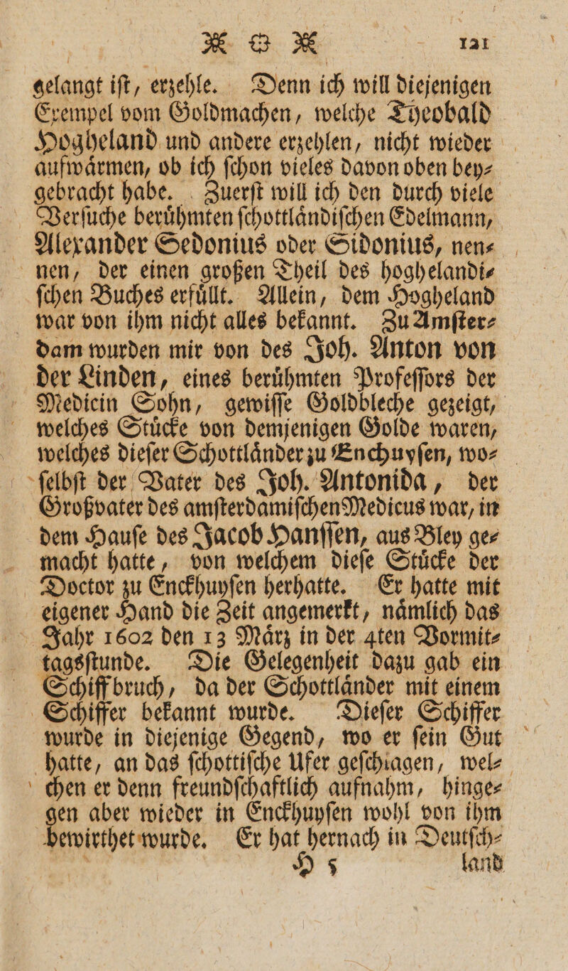 gelangt iſt, erzehle. Denn ich will diejenigen Exempel vom Goldmachen, welche Theobald Hogheland und andere erzehlen, nicht wieder aufwaͤrmen, ob ich ſchon vieles davon oben bey⸗ gebracht habe. Zuerſt will ich den durch viele Verſuche beruͤhmten ſchottlaͤndiſchen Edelmann, Alexander Sedonius oder Sidonius, nen⸗ nen, der einen großen Theil des hoghelandi⸗ ſchen Buches erfuͤllt. Allein, dem Hogheland war von ihm nicht alles bekannt. Zu Amſter⸗ dam wurden mir von des Joh. Anton von der Linden, eines beruͤhmten Profeſſors der Mediein Sohn, gewiſſe Goldbleche gezeigt, welches Stuͤcke von demjenigen Golde waren, welches dieſer Schottlaͤnder zu Enchuyſen, wo⸗ ſelbſt der Vater des Joh. Antonida, der Großvater des amſterdamiſchen Medicus war, in dem Hauſe des Jacob Hanſſen, aus Bley ge⸗ macht hatte, von welchem dieſe Stuͤcke der Doctor zu Enckhuyſen herhatte. Er hatte mit eigener Hand die Zeit angemerkt, naͤmlich das Jahr 1602 den 13 März in der Aten Vormit⸗ tagsſtunde. Die Gelegenheit dazu gab ein Schiff bruch, da der Schottlaͤnder mit einem Schiffer bekannt wurde. Dieſer Schiffer wurde in diejenige Gegend, wo er ſein Gut hatte, an das fchottifche Ufer geſchiagen, wel⸗ chen er denn freundſchaftlich aufnahm, hinge⸗ en aber wieder in Enckhuyſen wohl von ihm bewirthet wurde. Er hat hernach in Deutſch⸗ Br 985 land