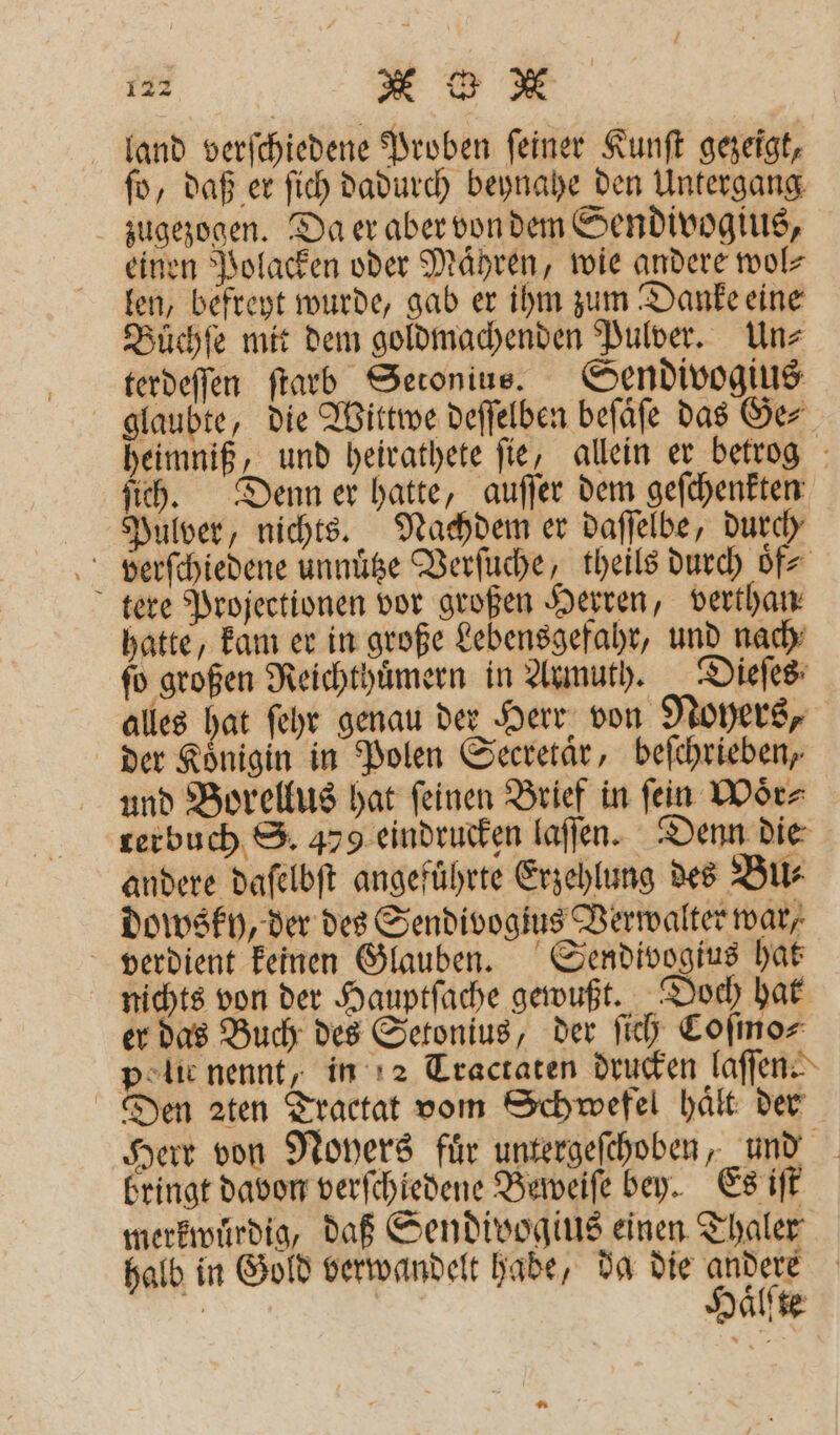 land verſchiedene Proben ſeiner Kunſt gezeigt, ſo, daß er ſich dadurch beynahe den Untergang zugezogen. Da er aber von dem Sendivogius, einen Polacken oder Maͤhren, wie andere wol⸗ len, befreyt wurde, gab er ihm zum Danke eine Buͤchſe mit dem goldmachenden Pulver. Un⸗ terdeſſen ſtarb Setonius. Sendivogius glaubte, die Wittwe deſſelben beſaͤſe das Ge⸗ heimniß, und heirathete fie, allein er betrog ſich. Denn er hatte, auſſer dem geſchenkten Pulver, nichts. Nachdem er daſſelbe, durch verſchiedene unnuͤtze Verſuche, theils durch oͤf⸗ tere Projectionen vor großen Herren, verthan hatte, kam er in große Lebensgefahr, und nach ſo großen Reichthuͤmern in Armuth. Dieſes alles hat ſehr genau der Herr von Noyers, der Koͤnigin in Polen Secretaͤr, beſchrieben, und Borellus hat ſeinen Brief in ſein Woͤr⸗ rerbuch S. 479 eindrucken laſſen. Denn die andere daſelbſt angeführte Erzehlung des Bu⸗ dowsky, der des Sendivogius Verwalter war, verdient keinen Glauben. Sendivogius hat nichts von der Hauptſache gewußt. Doch hat er das Buch des Setonius, der ſich Coſmo⸗ police nennt, in 2 Tractaten drucken laſſen⸗ Den 2ten Tractat vom Schwefel hält der Herr von Noyers fuͤr untergeſchoben, und bringt davon verſchiedene Beweiſe bey. Es iſt merkwuͤrdig, daß Sendivogius einen Thaler halb in Gold verwandelt hade, da die andere Haͤlſte