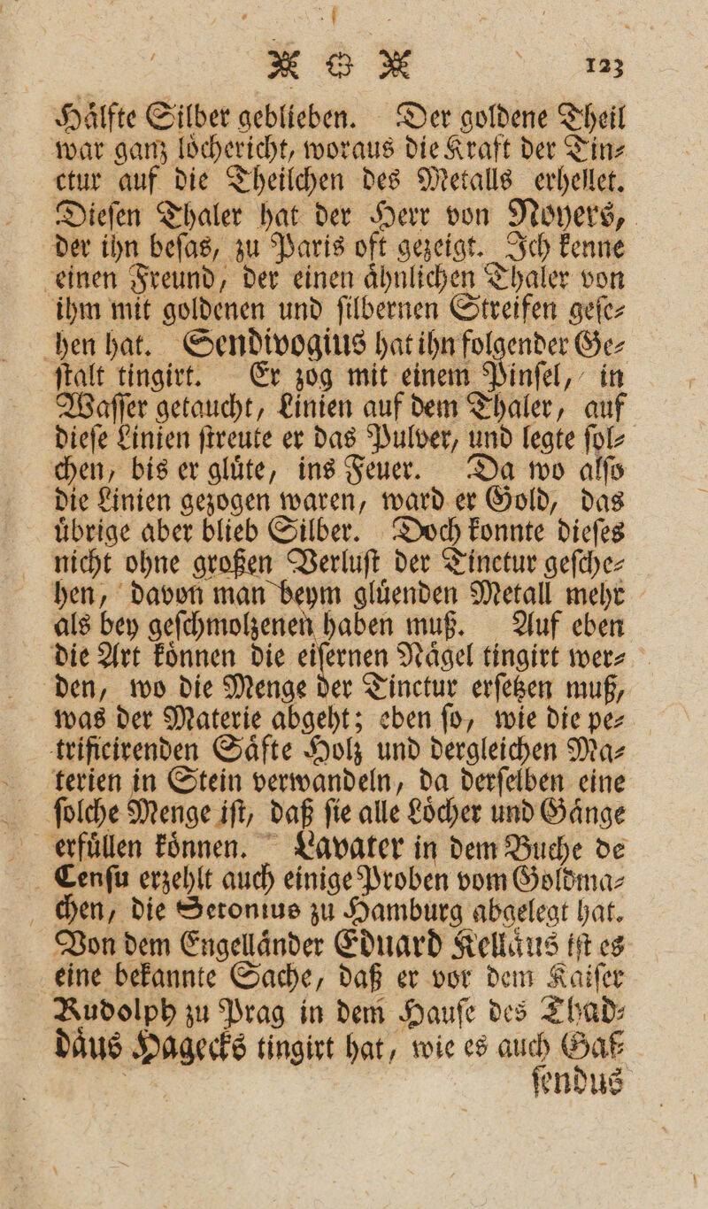 . Er X G N N Hälfte Silber geblieben. Der goldene Theil war ganz loͤchericht, woraus die Kraft der Tin⸗ ctur auf die Theilchen des Metalls erhellet. Dieſen Thaler hat der Herr von Noyers, der ihn beſas, zu Paris oft gezeigt. Ich kenne einen Freund, der einen aͤhnlichen Thaler von ihm mit goldenen und ſilbernen Streifen geſe⸗ hen hat. Sendivogius hat ihn folgender Ge⸗ ſtalt tingirt. Er zog mit einem Pinſel, in Waſſer getaucht, Linien auf dem Thaler, auf dieſe Linien ſtreute er das Pulver, und legte ſol⸗ chen, bis er glüte, ins Feuer. Da wo alſo die Linien gezogen waren, ward er Gold, das uͤbrige aber blieb Silber. Doch konnte dieſes nicht ohne großen Verluſt der Tinetur geſche⸗ hen, davon man beym gluͤenden Metall mehr als bey geſchmolzenen haben muß. Auf eben die Art koͤnnen . Naͤgel tingirt wer⸗ den, wo die Menge der Tinctur erſetzen muß, was der Materie abgeht; eben ſo, wie die pe⸗ trificirenden Säfte Holz und dergleichen Ma⸗ terien in Stein verwandeln, da derſelben eine ſolche Menge iſt, daß ſie alle Loͤcher und Gaͤnge erfüllen koͤnnen. Lavater in dem Buche de Cenſu erzehlt auch einige Proben vom Goldma⸗ chen, die Setonius zu Hamburg abgelegt hat. Von dem Engellaͤnder Eduard Kellaͤus iſt es eine bekannte Sache, daß er vor dem Kaiſer Rudolph zu Prag in dem Haufe des Thad⸗ daͤus Hagecks tingirt hat, wie es auch Gaß⸗ * ſendus