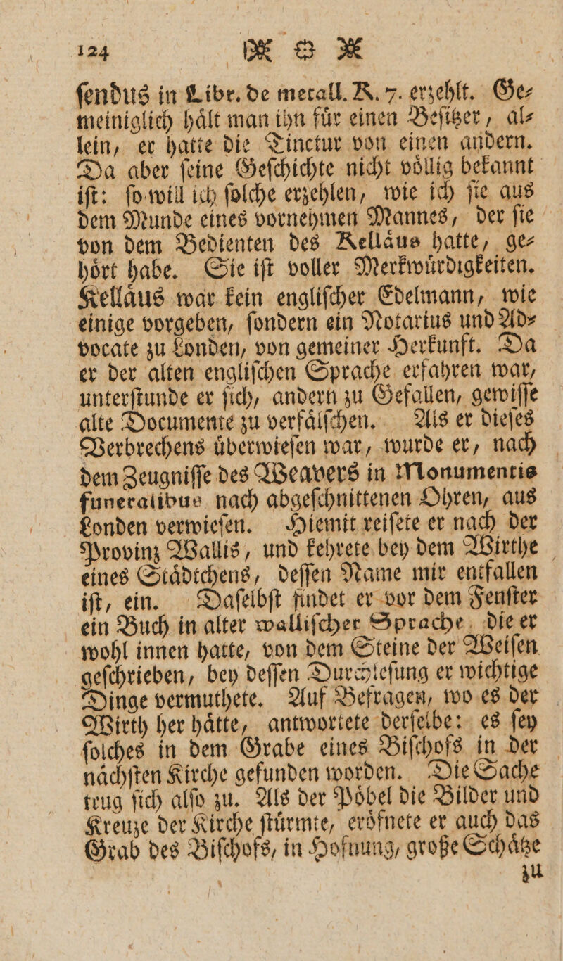 das | DB 8 * ſendus in Libr. de metall. K. 7. erzehlt. Ge⸗ meiniglich hält man ihn für einen Beſitzer, al⸗ lein, er hatte die Tinctur von einen andern. Da aber ſeine Geſchichte nicht voͤllig bekannt iſt: ſo will ich ſolche erzehlen, wie ich ſie aus dem Munde eines vornehmen Mannes, der ſie von dem Bedienten des Kellaͤus hatte, ge⸗ hoͤrt habe. Sie iſt voller Merkwuͤrdigkeiten. Kellaͤus war kein engliſcher Edelmann, wie einige vorgeben, ſondern ein Notarius und Ad⸗ vocate zu Londen, von gemeiner Herkunft. Da er der alten engliſchen Sprache erfahren war, unterſtunde er ſich, andern zu Gefallen, gewiſſe alte Documente zu verfaͤlſchen. Als er dieſes Verbrechens uͤberwieſen war, wurde er, nach dem Zeugniſſe des Weavers in Monumentis funeralibus nach abgeſchnittenen Ohren, aus Londen verwieſen. Hiemit reiſete er nach der Provinz Wallis, und kehrete bey dem Wirthe eines Staͤdtchens, deſſen Name mir entfallen iſt, ein. Daſelbſt findet er vor dem Fenſter ein Buch in alter wallifcher Sprache die er wohl innen hatte, von dem Steine der Weiſen geſchrieben, bey deſſen Durchleſung er wichtige Dinge vermuthete. Auf Befragen, wo es der Wirth her hätte, antwortete derſelbe: es ſey ſolches in dem Grabe eines Biſchofs in der nächſten Kirche gefunden worden. Die Sache teug ſich alſo zu. Als der Poͤbel die Bilder und Kreuze der Kirche ſtuͤrmte, eroͤfnete er auch das Grab des Biſchofs, in Hofuung, große Schaͤtze N zu