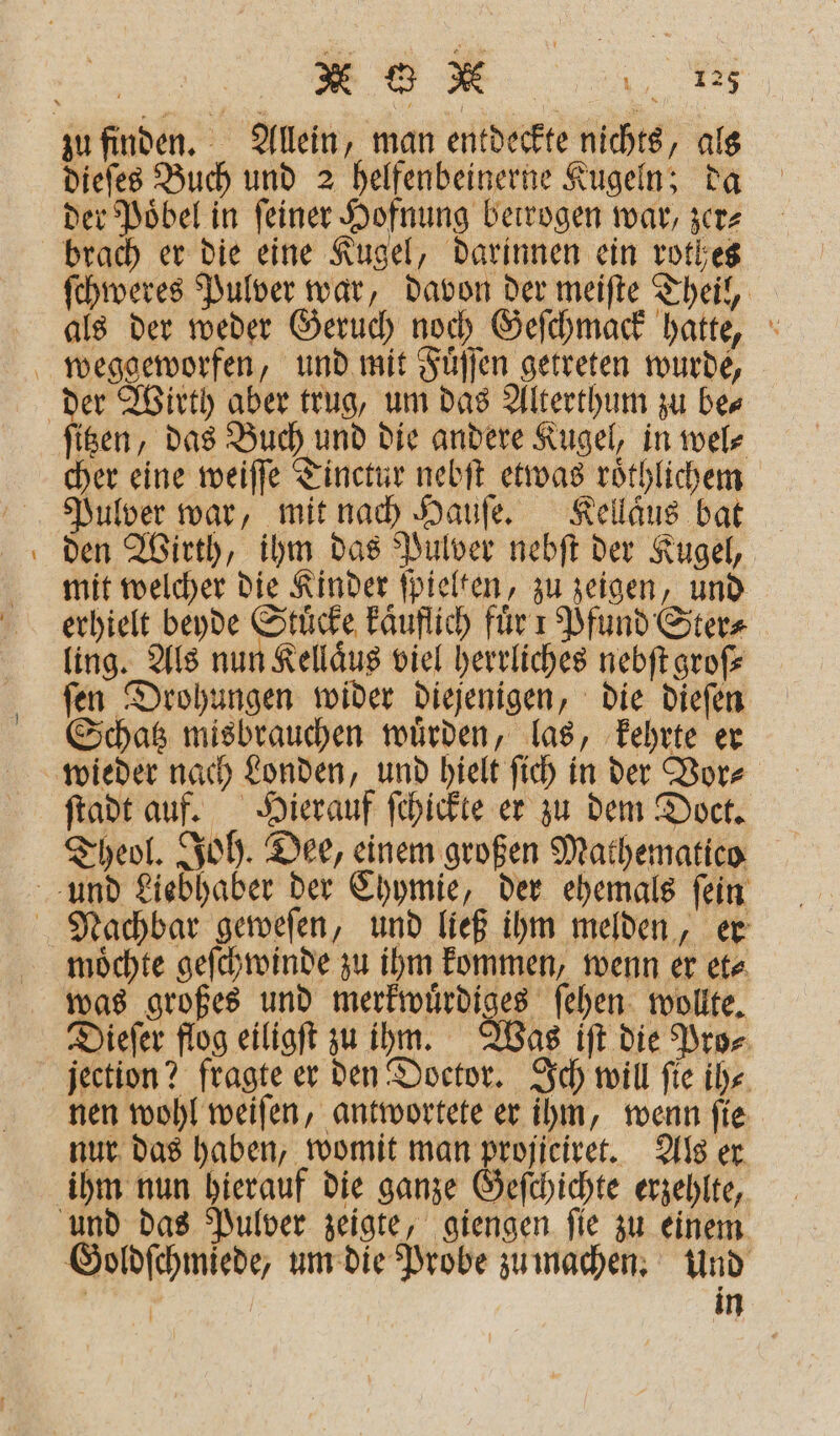 KR dieſes Buch und 2 helfenbeinerne Kugeln; da der Poͤbel in ſeiner Hofnung betrogen war, zer⸗ ſchweres Pulver war, davon der meiſte Theil, als der weder Geruch noch Geſchmack hatte, — ſitzen, das Buch und die andere Kugel, in wel⸗ cher eine weiſſe Tinctur nebſt etwas roͤthlichem Pulver war, mit nach Hauſe. Kellaͤus bat den Wirth, ihm das Pulver nebſt der Kugel, mit welcher die Kinder ſpielten, zu zeigen, und erhielt beyde Stücke kaͤuflich für ı Pfund Ster⸗ ling. Als nun Kellaͤus viel herrliches nebſt groß ſen Drohungen wider diejenigen, die dieſen Schatz misbrauchen würden, las, kehrte er ſtadt auf. Hierauf ſchickte er zu dem Doct. Theol. Joh. Dee, einem großen Mathematico moͤchte geſchwinde zu ihm kommen, wenn er et⸗ was großes und merkwürdiger ſehen wollte. Dieſer flog eiligſt zu ihm. Was iſt die Pro⸗ nen wohl weiſen, antwortete er ihm, wenn ſie nur das haben, womit man projiciret. Als er ihm nun hierauf die ganze Geſchichte erzehlte, Goldſchmiede, um die Probe zu machen. Und | in