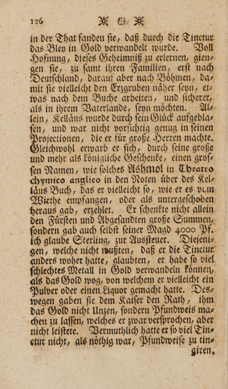 in der That fanden ſie, daß durch die Tinctur das Bley in Gold verwandelt wurde. Voll Hofnung, dieſes Geheimniß zu erlernen, gien gen fie, zu ſamt ihren Familien, erſt nach eutſchland, darauf aber nach Boͤhmen, da⸗ mit fie vielleicht den Erzgruben näher ſeyn, etz was nach dem Buche arbeiten, und ſicherer, als in ihrem Vaterlande, ſeyn möchten. Al⸗ lein, Kellaͤus wurde durch ſein Gluͤck aufgebla⸗ en, und war nicht vorſichtig genug in ſeinen Projectionen, die er fuͤr große Herren machte. leichwohl erwarb er ſich, durch ſeine große und mehr als koͤnigliche Geſchenke, einen groß ſen Namen, wie ſolches Ashmol in Theatro chymico anglieo in den Noten uͤber des Kel⸗ laͤus Buch, das er vielleicht fo, wie er es vum Wirthe empfangen, oder als untergeſchoben heraus gab, erzehlet. Er ſchenkte nicht allein den Fuͤrſten und Abgeſandten große Summen, ſondern gab auch ſelbſt feiner Magd 4000 Pf. ich glaube Sterling, zur Ausſteuer. Diejeni⸗ gen, welche nicht wußten, daß er die Tinctur anders woher hatte, glaubten, er habe ſo viel ſchlechtes Metall in Gold verwandeln koͤnnen, als das Gold wog, von welchem er vielleicht ein Pulver oder einen Liquor gemacht hatte. Des⸗ wegen gaben ſie dem Kaiſer den Rath, ihm das Gold nicht Unzen, ſondern Pfundweis ma⸗ chen zu laſſen, welches er zwar verſprochen, aber nicht leiſtete. Vermuthlich hatte er jo viel Tin⸗ ctur nicht, als noͤthig war, Pfundweiſe zu tin⸗ gir %