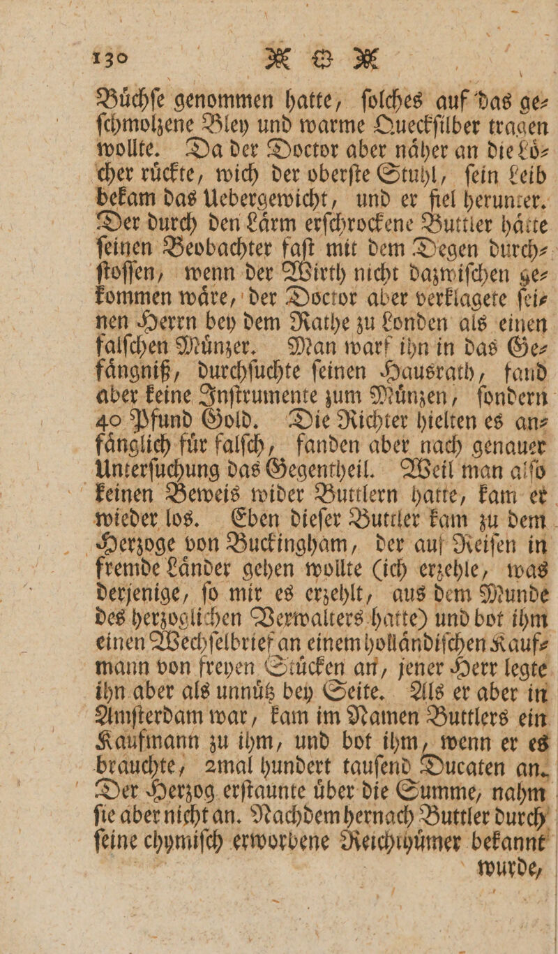 Buͤchſe genommen hatte, ſolches auf das ge⸗ ſchmolzene Bley und warme Queckſilber tragen wollte. Da der Doctor aber naͤher an die Loͤ⸗ cher ruͤckte, wich der oberſte Stuhl, ſein Leib bekam das Uebergewicht, und er fiel herunter. Der durch den Laͤrm erſchrockene Buttler hätte ſeinen Beobachter faſt mit dem Degen durch⸗ ſtoſſen, wenn der Wirth nicht dazwiſchen ge⸗ ommen waͤre, der Doctor aber verklagete ſei⸗ nen Herrn bey dem Rathe zu Londen als einen falſchen Muͤnzer. Man warf ihn in das Ge⸗ faͤngniß, durchſuchte ſeinen Hausrath, fand aber keine Inſtrumente zum Muͤnzen, ſondern 40 Pfund Gold. Die Richter hielten es an⸗ faͤnglich für falſch, fanden aber nach genauer Unterſuchung das Gegentheil. Weil man alſo keinen Beweis wider Buttlern hatte, kam er wieder los. Eben dieſer Buttler kam zu dem Herzoge von Buckingham, der auf Reiſen in fremde Laͤnder gehen wollte (ich erzehle, was derjenige, ſo mir es erzehlt, aus dem Munde des herzoglichen Verwalters hatte) und bot ihm einen Wechſelbrief an einem hollaͤndiſchen Kauf⸗ mann von freyen Stuͤcken an, jener Herr legte ihn aber als unnuͤtz bey Seite. Als er aber in Amſterdam war, kam im Namen Buttlers ein Kaufmann zu ihm, und bot ihm, wenn er es brauchte, 2mal hundert tauſend Ducaten an. Der Herzog erſtaunte uͤber die Summe, nahm fie aber nicht an. Nachdem hernach Buttler durch ſeine chymiſch erworbene Reichthuͤmer VE 28 | wurde, —