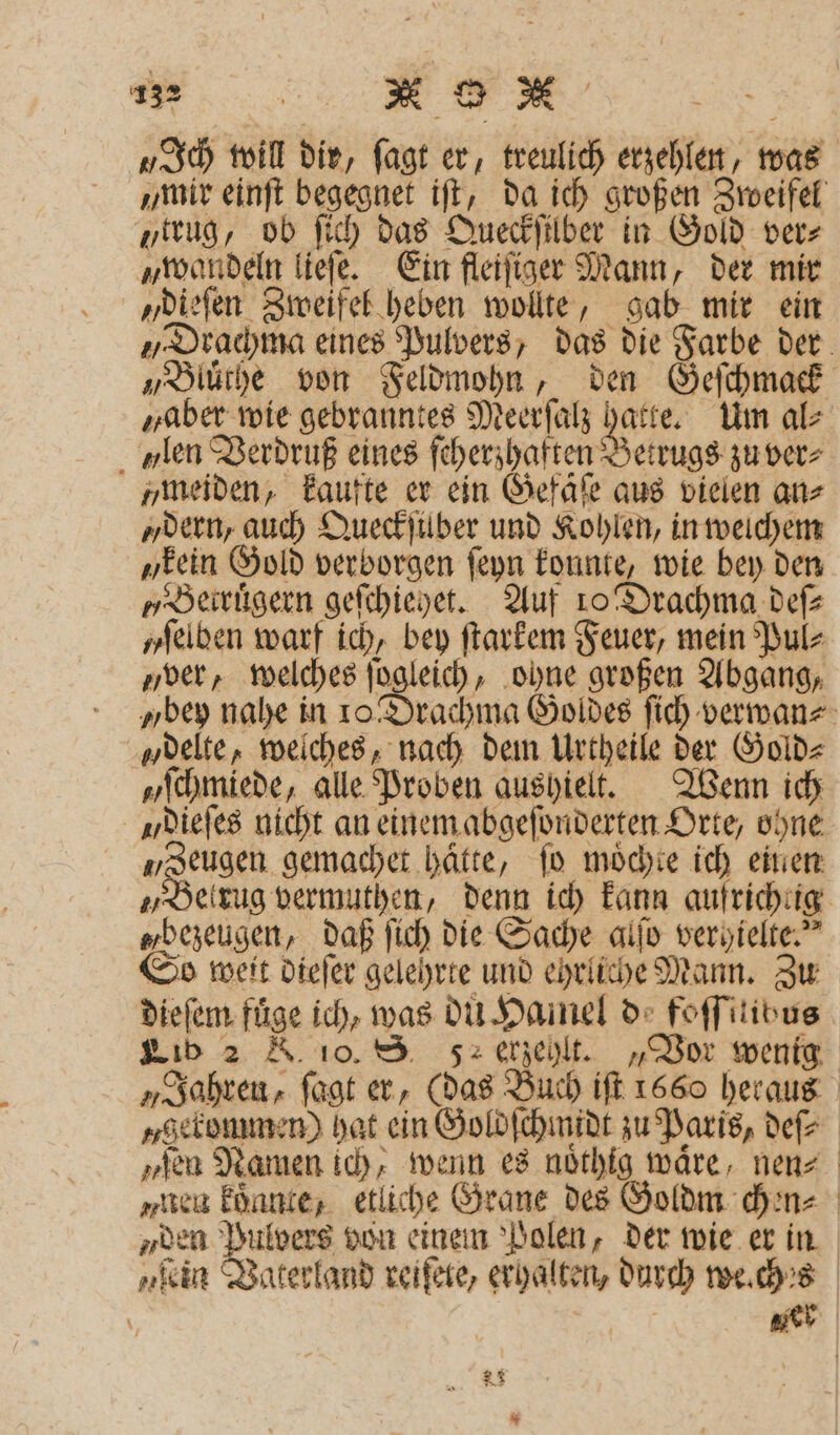 ae > „Ich will dir, ſagt er, treulich erzehlen, was mir einſt begegnet iſt, da ich großen Zweifel „trug, ob ſich das Queckſilber in Gold ver⸗ „wandeln lieſe. Ein fleiſiger Mann, der mir „dieſen Zweifel heben wollte, gab mir ein „Drachma eines Pulvers, das die Farbe der „Bluͤthe von Feldmohn, den Geſchmack „aber wie gebranntes Meerſalz hatte. Um al⸗ len Verdruß eines ſcherzhaften Betrugs zu ver⸗ „meiden, kaufte er ein Gefaͤſe aus vielen ans „dern, auch Queckſuber und Kohlen, in welchem „kein Gold verborgen ſeyn konnte, wie bey den „Betruͤgern geſchiehet. Auf 10 Drachma def yſelben warf ich, bey ſtarkem Feuer, mein Pul⸗ ver, welches ſogleich, ohne großen Abgang, „bey nahe in 10 Drachma Goldes ſich verwan⸗ „delte, welches, nach dem Urtheile der Gold⸗ „Schmiede, alle Proben aushielt. Wenn ich dieſes nicht an einem abgeſonderten Orte, ohne „Zeugen gemachet hätte, fo moͤchte ich einen „Betrug vermuthen, denn ich kann aufrichtig „bezeugen, daß ſich die Sache alſo very ielte.“ So weit dieſer gelehrte und ehrliche Mann. Zu dieſem fuͤge ich, was du Hamel d foſſitibus Lib 2 K. 10. S 5 erzehlt. „Vor wenig „Jahren, ſagt er, (das Buch iſt 1660 heraus „selonmmen) hat ein Goldſchmidt zu Paris, deſ⸗ „ſen Namen ich, wenn es noͤthig wäre, nen⸗ „nen koͤnnte, etliche Grane des Goldm chen⸗ „den Pulvers von einem Polen, der wie er in „kin Vaterland reiſele, erhalten, durch we.ch 's + ger Bl © 8
