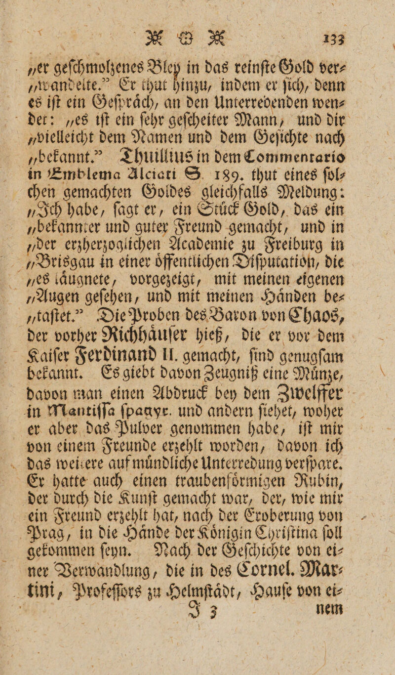 | ME a. ner geſchmolzenes nahe in das reinſte Gold ver⸗ „wandelte. Er thut hinzu, indem er ſich, denn es iſt ein Geſpraͤch, an den Unterredenden wen⸗ det: „es iſt ein ſehr geſcheiter Mann, und dir „vielleicht dem Namen und dem Geſichte nach „bekannt.“ Thuillius in dem Commentario in Emblema Alciati S. 189. thut eines ſol⸗ chen gemachten Goldes gleichfalls Meldung: „Ich habe, ſagt er, ein Stuck Gold, das ein „bekannter und guter Freund gemacht, und in „der erzherzoglichen Academie zu Freiburg in yes laͤugnete, vorgezeigt, mit meinen eigenen „Augen geſehen, und mit meinen Händen be⸗ taſtet. Die Proben des Baron von Chaos, der vorher Richhaͤuſer hieß, die er vor dem Kaiſer Ferdinand II. gemacht, find genugſam bekannt. Es giebt davon Zeugniß eine Muͤnze, davon man einen Abdruck bey dem Zwelffer in Mantiſſa ſpagyr. und andern ſiehet, woher er aber das Pulver genommen habe, iſt mir von einem Freunde erzehlt worden, davon ich das weirere auf muͤndliche Unterredung verſpare. Er hatte auch einen traubenfoͤrmigen Rubin, der durch die Kunſt gemacht war, der, wie mir ein Freund erzehlt hat, nach der Eroberung von Prag, in die Haͤnde der Königin Chriſtina ſoll gekommen ſeyn. Nach der Geſchichte von ei- ner Verwandlung, die in des Cornel. Mar⸗ tini, Profeſſors zu Helmſtaͤdt, Hauſe von ei⸗