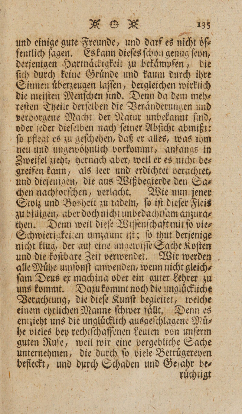 - und einige gute Freunde, und darf es nicht oͤf⸗ fentlich ſagen. Es kann dieſes ſchon genug ſeyn, ſich durch keine Gruͤnde und kaum durch ihre Sinnen uͤberzeugen laſſen, dergleichen wirklich die meiſten Menſchen ſind. Denn da dem meh⸗ reſten Theile derſelben die Veranderungen und verborgene Macht der Natur unbekannt ſind, ſo pflegt es zu geſchehen, daß er alles, was ihm Zweifel zieht, hernach aber, weil er es nicht be⸗ greifen kann, als leer und erdichtet verachtet, Und diejenigen, die aus Wißbegierde den Sa⸗ chen nachforſchen, verlacht. Wie nun jener Stolz und Bosheit zu tadeln, fo iſt dieſer Fleis zu billigen, aber doch nicht unbedachtſam anzura⸗ then. Denn weil dieſe Wiſſenſchaft mit ſo vie⸗ Schwierigkeiten umzaunt iſt; ſo thut derjenige nicht klug, der auf eine ungewiſſe Sache Koſten und die koſtbare Zeit verwendet. Wir werden alle Muͤhe umſonſt anwenden, wenn nicht gleich⸗ ſam Deus ex machina oder ein guter Lehrer zu uns kommt. Dazu kommt noch die ungluͤckliche Verachtung, die dieſe Kunſt begleitet, welche einem ehrlichen Manne ſchwer fallt. Denn es he vieles bey rechtſchaffenen Leuten von unſerm guten Rufe, weil wir eine vergebliche Sache unternehmen, die durch ſo viele Betruͤgereyen befleckt, und durch Schaden und Gefahr bes „„ ruchtigt 17