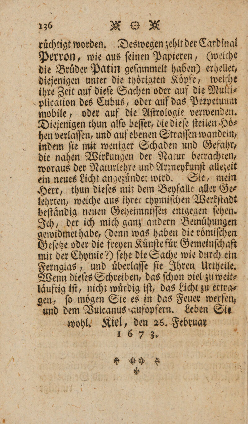 ruͤchtigt worden. Deswegen zehlt der Cardinal Perron, wie aus ſeinen Papieren, (welche die Bruͤder Patin geſammelt haben) erhellet, diejenigen unter die thoͤrigten Koͤpfe, welche ihre Zeit auf dieſe Sachen oder auf die Mulli⸗ plication des Cubus, oder auf das Perpetuum mobile, oder auf die Aſtrologie verwenden. Diejenigen thun alſo beſſer, bie dieſe ſteilen Hoͤ⸗ hen verlaffen, und auf ebenen Straſſen wandeln, indem ſie mit weniger Schaden und Gefahr, die nahen Wirkungen der Natur betrachten, woraus der Naturlehre und Arzneykunſt allezeit ein neues Licht angezuͤndet wird. Sie, mein Herr, thun dieſes mit dem Beyfalle aller Ge⸗ lehrten welche aus ihrer ehymiſchen Werkſtadt beſtändig neuen Geheimniſſen entgegen ſehen. Ich, der ich mich ganz andern Bemühungen 3 habe, (denn was haben die roͤmiſchen eſetze oder die freyen Kuͤnſte fuͤr Gemeinſchaft mit der Chymie?) ſehe die Sache wie durch ein 3 und uͤberlaſſe ſie Ihren Urtheile. Wenn dieſes Schreiben, das ſchon viel zu weit⸗ laͤuftig iſt, nicht wuͤrdig iſt, das Licht zu ertra⸗ gen, fo mögen Sie es in das Feuer werfen, und dem Vulcanus aufopfern. Leben Sie wohl. Kiel, den 26. Februar „„