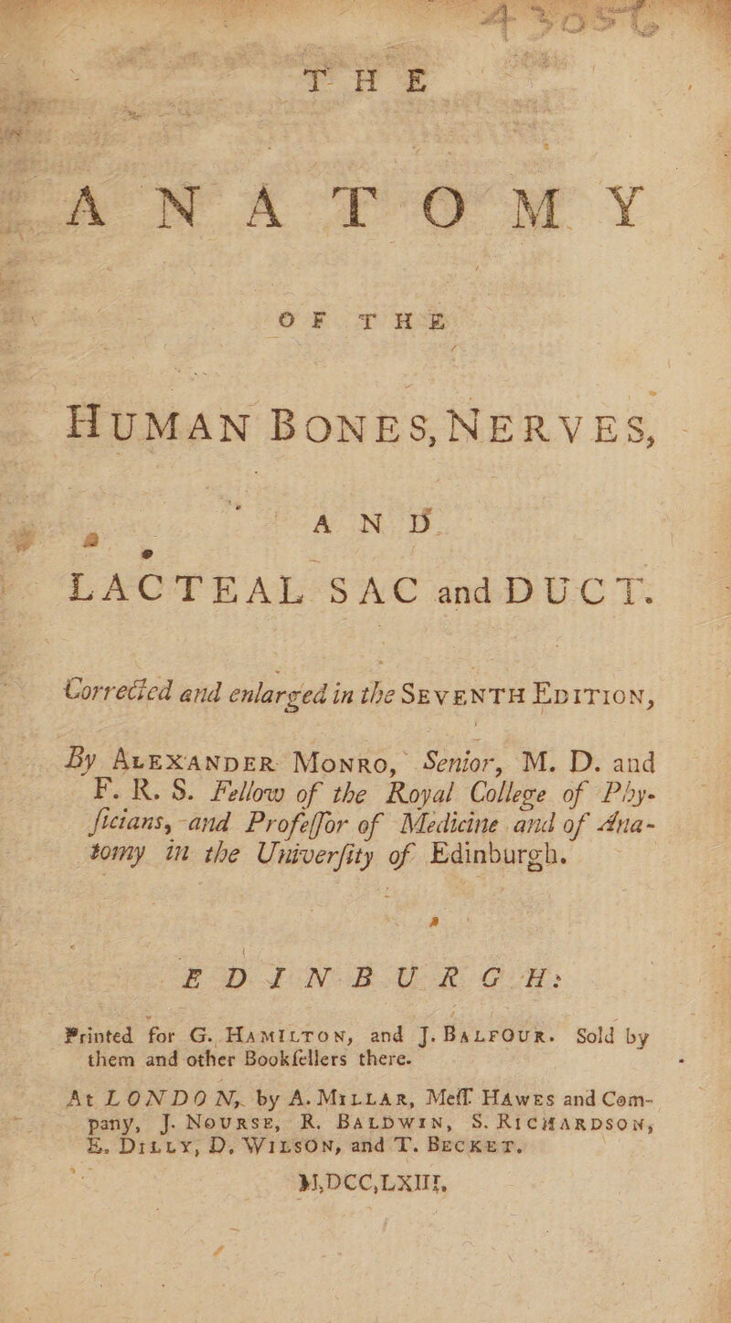 &amp; HUMAN BONES, NERVES, ANS. Fc LACTEAL SAC and DUCT: Correcied end enlarged in the SEVENTH Epirion, By AvEXAaNDER Monro, Senior, M. D. and F.R.S. Fellow of the Royal College of Phy- Jicians, and Profelfor of Medicine and of 4na- tomy im the Univerfity of Edinburgh. a FD). £ONOB ER GaH: Printed fat G. HaMILTon, and J. Banrour. Sold by them and other Bookfellers there. At LONDON, by A. MiLuar, Meff Hawes and Com- pany, J. Nourse, R,. Batbwin, 8S. RicHaRDson, E. Ditty, D, WitsOn, and T. Becker, M,DCC,LXUE, 4