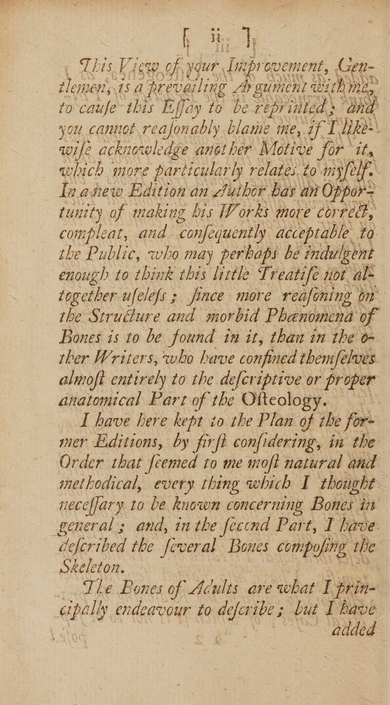 L Be hy This Vicw of your. Tnipre ovement, Gen~ BOI 1s prevailing Argument with) Me : to caufe this Effay to be reprinted } “ant you canuot reajonably blame me, of 1, a | wife acknowledge another Motive for RAG which more particularly relates to-myfelf. | Teanew Edition an futher bas an Oppor= tunity of making bis Works more corred, compleat, and. ‘confequently acceptable to. the Public, who may perbaps be indulgent enough to think this little Treatife not al- together ufelefs ; jince more refining on the Strudure and morbid Phenomena of Bones is to be found in it, than in the o- ther Writers, who have confined them/elves almoft entirely to the defcriptive or proper anatomical Part of the Ofteology. I have here kept io the Plan of the for- mer Editions, by firfi confidering, in the Order that feemed to me moft natural and methodical, every thing which I thought neceflary to be known concerning Bones in general; and, inthe feccnd Part, I have di Zeke ihed the feveral Bones comp of ng 1 e Skeleton. | Tle Bones of Aéules are what I prin- | -~ @aded