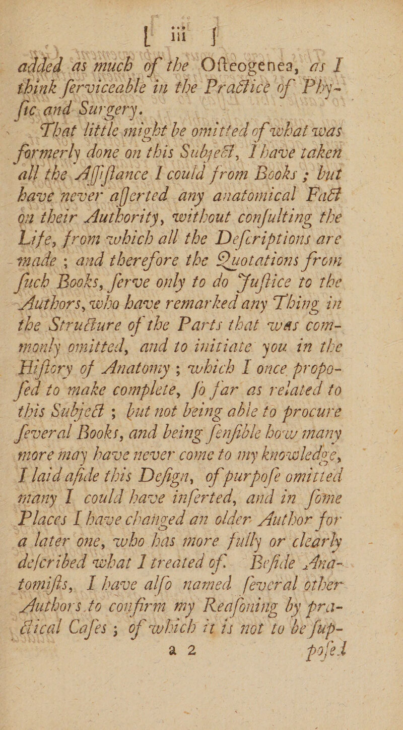 L it ff sen as much of the Ofteogenea, « as I think ferviceable i in the Practice ue Phy~ | fic. and Surgery. | That tittle might be A By of what was , farmerly done on this Subjeét, Ihave taken. all the. Afiflance I coahe from Books ; but have. never aljerted any anatomical Fadl qx their Authority, without confulting the Life, from which all the Defcriptions are _made ; and therefore the Quotations from fuch. Books, Serve only to do Fuftice to the Authors, who have remarked any Thing in the Strudture of the Parts that was com- mouly omitted, and to initiate you in the Hifiory of Anatomy; which I once propo- fed to make complete, fo far as related to this Subject ; but not being able to procure several Books, and being fenfible bow many more may have never come to my knowledee re, T laid afide this Defign, of purpofe omitted many I could have inferted, and in fome Places I have changed an older Author for ‘a later one, who bis more fully or clear ly defcribed what I treated of: Befide Ana~ tomifis, I have alfo named feveral other Author s.to courfirm my Reafoning by pra- ditcal Cafes; of which 7t 15 not to be fup-