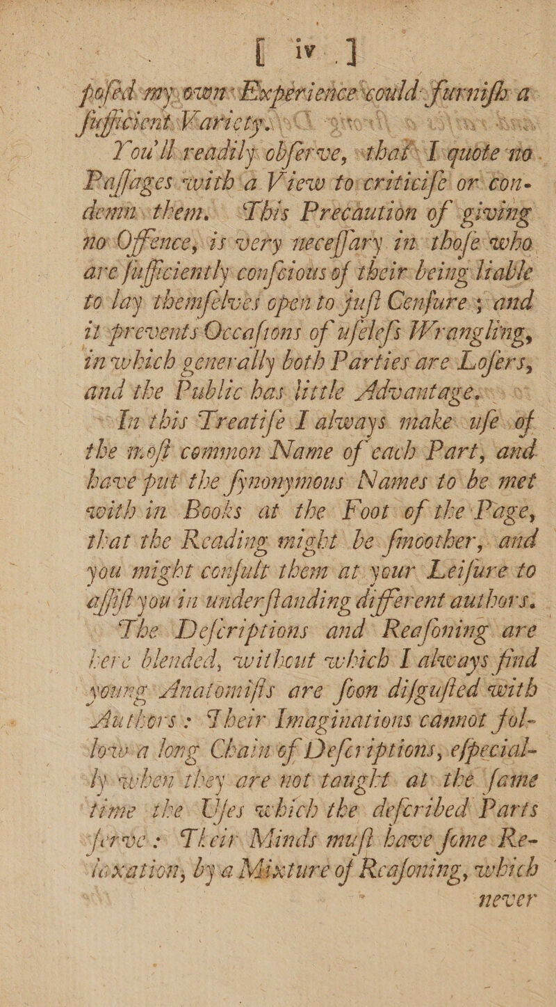 | poled any 0m Bape tdi a. xh cy “Q dERO a H- cK € Se Si Reet You’ i readily chee, wtbade s qubte ro. Paffages with'a View to: criticife or’ con- demn them: This Precaution of giving no Offence, is very neceffary in tbofe who are fufficiently confeious of their being Inable to lay themfelues open to juf? Cenfures and is prevents Occafions of ufelefs Wrangling, inwhich generally both Parties are — and the Public bias tittle Advantages: 0. tin tbis Treatife f always maker “ile of the mo/? common Name of each Part, and. have put’ the fynonymous Names to be met qwith in Books at the Foot of the: Page, that the Reading. might be fmoother, and you might confult them at your Ltifire to aff if yous jn under landing different authors. The Defcriptions and Reafoning are here blended, without which Lakways find young Anaiomifis are foon difgufied with Authors: Their Imaginations cannot fol- lows long Chain of Deferiptions, efpecial~— Aewhen they are not taught. atthe. fame time the Ujes which she defcribed Parts ferves Their Minds mu) have fome Re- loxation, bya Mixture Of ‘Reafoning, which — Never