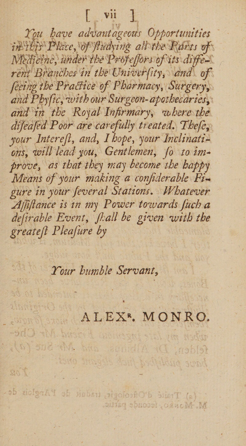 L ; ae 1 eer Dae, oe Fi fone your Tiedihati Ons, will lead you, Gentlemen, fo to im- prove, as that they may dries the bappy _ Means of your making a confiderable id gure in your feveral Stations. Whatever Ajifiance is in my Power towards fuch a defirable Event, fall be given with the greate/t Evie by Your bumble Servant, ALEX*, MONRO.