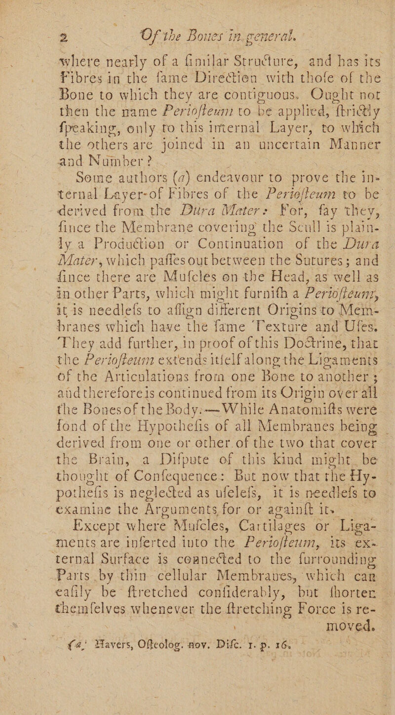 where nearly of a fimilar Stru&amp;ture, and has its Fibres in the fame Directien with thofe of the Bone to which they are eg es Ought nor then the mame Periofiewm to be applied, ‘Thri@ly fpeaking, only to this imternal Layer, to which — the others are joined in an uncertain Manner and Number? Some authors (a) endeavour to. prove the in- ternal Layer-of Fibres of the Periofteum to be derived from the Dura Mater: For, fay they, fince the Membrane covering the Scull is plain- ly a Production or Continuation of the Dura Mater, which pafles out between the Sutures; and fince there are Mufcles on the Head, as well as in other Parts, which might furnith a Perioftéunt, it is needlefs to aflign different Origins to Mein- branes which have the fame ‘Texture and Ules. They add further, in proof of this raetne: that the Periofteum extends itielfal ong the Lioaments of the Articulations frorn one Bone to another 3 | aud thereforeis continued from its Origin over all the Bonesof the Body.—-While Anatomifts were fond of the Hypothefis of all Membranes being | derived from one or other of the two that cover. the Brain, a Difpute of this kind might. be thought of Confequence: But now that the Hy- — pot thefis is neglected as ufelefs, it is needlefs to examine the Arguments for or acaintt i ey Except where Mucles, Cartilages or Liga- ments are inferted into the Periofteum, its exe ternal Surface is ceaneGed to the furrounding Parts by thin cellular Membranes, ' which car eafily be ftretched confiderably, but fhorter themfelves whenever the ftretching Force is re- : moved. (4; Wavers, Ofteolog. nov. Dif. 1. p. 16. ake