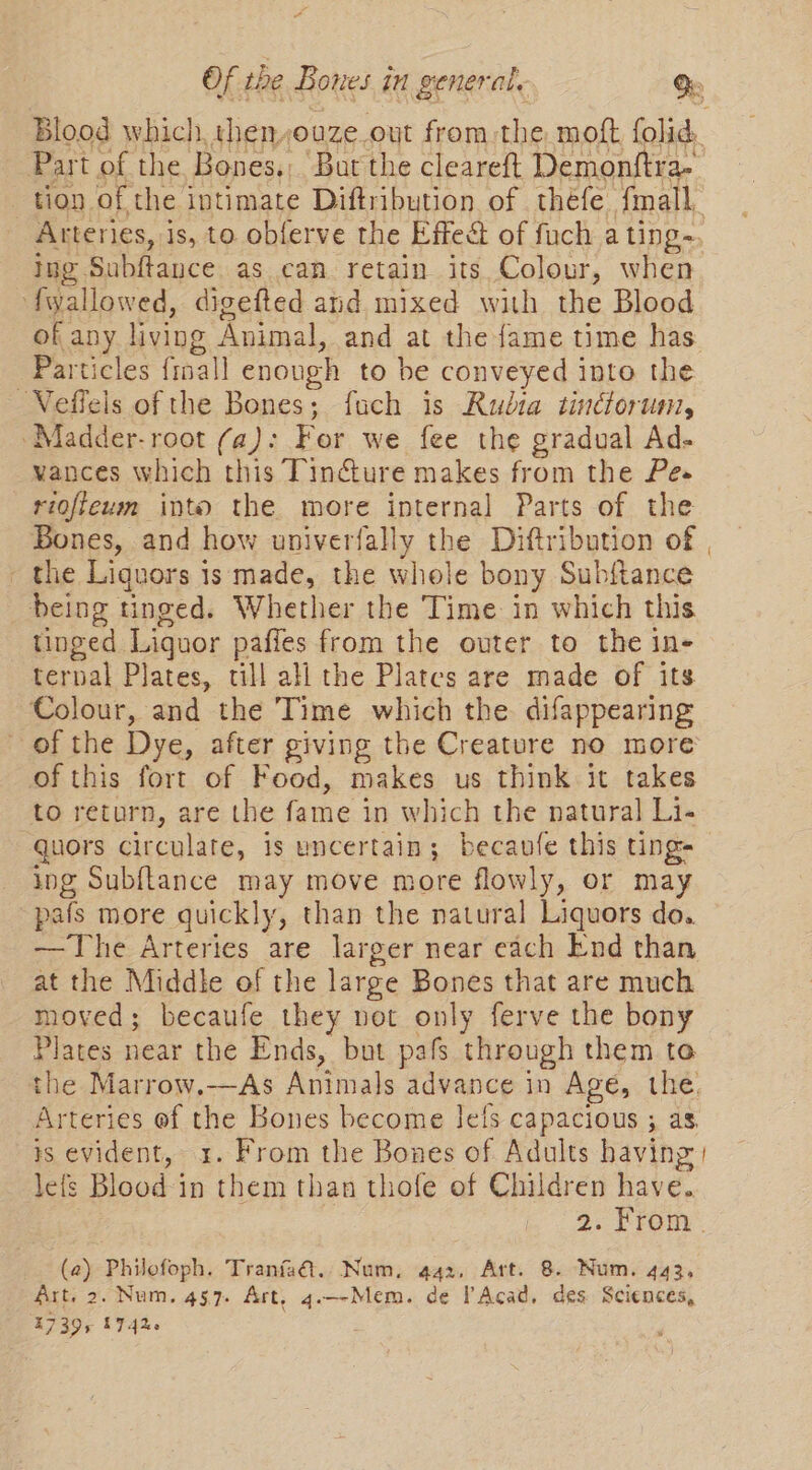 Blood which, then,ouze out from the moft, folid:. Part of the Bones. But the cleareft Demonftra- tion of the intimate Diftribution of thefe fmall, Arteries, is, to obferve the Effeé of fuch a ting~. ing Subftance as can retain its Colour, when fwallowed, digefted and mixed with the Blood of any living Animal, and at the fame time has Particles froal] enough to be conveyed into the ~Veffeis of the Bones; fuch is Rudra tinctorum, Madder-root (a): For we fee the gradual Ad- vances which this Tincture makes from the Pes riofteum into the more internal Parts of the Bones, and how univerfally the Diftribution of | - the Liquors is made, the whole bony Subftance being tinged. Whether the Time in which this tinged Liquor paffes from the outer to the in- terval Plates, till all the Plates are made of its Colour, and the Time which the difappearing of the Dye, after giving the Creature no more of this fort of Food, makes us think it takes to return, are the fame in which the natural Li- quors circulate, is uncertain; becavfe this ting- ing Subftance may move more flowly, or may pafs more quickly, than the natural Liquors do. —The Arteries are larger near each End than at the Middle of the large Bones that are much moved; becaufe they not only ferve the bony Plates near the Ends, but pafs through them to the Marrow.—As Animals advance in Age, the Arteries of the Bones become Jels capacious ; as. is evident, x. From the Bones of Adults having | lefs Blood in them than thofe of Children have. 2. From’. (a2) Philofoph. Tranfaal.. Num, 442. Art. 8. Num. 443, Art. 2. Num. 457. Art, q.--Mem. de l’Acad, des Sciences, 17395 1742. .