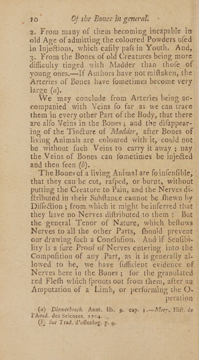 Q ae ~ ? PO, Of the Bones in general. 2. From many of them becoming incapable in old Age of admitting the coloured Powders ufed in InjeStions, which eafily pafsin Youth. And, 3. From the Bones of old Creatures being more difficulty tinged with Madder than thofe of young ones.—If Authors have not miftaken, the Arteries of Bones have fometimes become very large (a). tt We may conclude from Arteries being ac- companied with Veins fo far as we can trace them in every other Part of the Body, that there are alfo Veins in the Bones; and the difappear- ing of the Tincture of Madder, after Bones of living Animals are coloured with it, could not be without fuch. Veins to carry it away ; nay the Veins of Bones can fometimes be injected and then feen (2). - : | The Bones of a living Animal are foinfenfible, © that they can be cut, rafped, or burnt, without putting the Creature to Pain, and the Nerves di- {tributed in their Subftance cannot be fhewn by Diffe&amp;ion ; from which it might be inferred that they have no Nerves diftributed to them: But the general Tenor of Nature, which beflows - Nerves to all the other Parts, fhonld prevent — our drawing foch a Conclufion. And if Senfibr- lity is a fure Proof of Nerves entering into the Compofition of any Part, as it is generally al- lowed to be, we have fufficient evidence of Nerves here in the Bones; for the granulated: | red Flefh which {pronts out from them, after au Amputation ef a Limb, or performing the O-- Sea: peration (a) Diemerbrock Anat. lib. g. cap. 1.—Mery. Hift. de YAcad. des Sciences, 1704... :