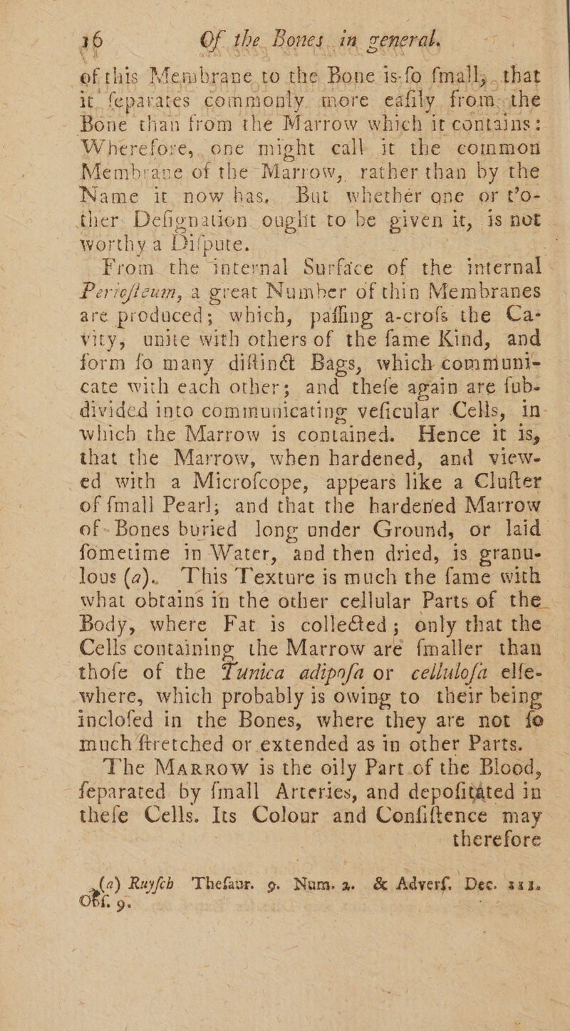 of this Membrane to the Bone is.fo fmall, that it feparares | commonly more eafily from. the Bone than from the Marrow which it contains: Wherefore, one might call it the common Membrave of the Marrow, mee than by the Name it now has,. But whether one or o- ther Defignation onglit to be given it, 1s not worthy a Bil (pute. -. From the internal Surface of the internal - Periefteum, a great Number of thin Membranes are produced; which, pafling a-crofs the Ca- vity, unite with others of the fame Kind, and form fo many diftiné Bags, which communi- cate with each other; and thefe again are fub- divided into communicating veficular Cells, in. which the Marrow is contained. Hence it Is, that the Marrow, when hardened, and view- -ed with a Microfcope, appears like a Clufter of fmall Pearl; and that the hardened Marrow of Bones buried long onder Ground, or laid fometime in Water, “and then Hens is grabu- lous (2). This Texture is much the fame with what obtains in the other cellular Parts of the_ Body, where Fat is colle&amp;ed; only that the Cells containing the Marrow are fmaller than thofe of the Tunica adipofa or cellulofa elfe- where, which probably is owing to their being inclofed in the Bones, where they are not fo much ftretched or extended as in other Parts. The Marrow is the oily Part of the Blood, feparated by {mall Arteries, and depofitated in thefe Cells. Its Colour and Confiftence may therefore a: Ruyfcb Thefaur. 9. Num. a. &amp; Adverf. Dec. 301.