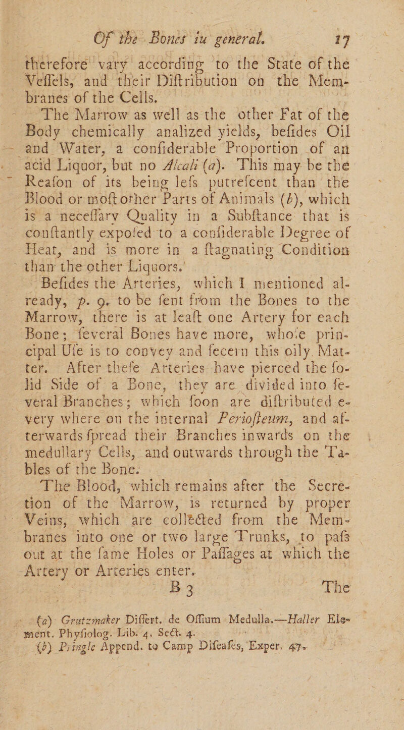 : therefore vary according ‘to the State of the Veffels, and their Diftribution on the Mem- branes of the Cells. The Marrow as well as the other Fat of the Body chemically analized yields, befides Oil and Water, a confiderable Proportion of an acid Liquor, but no Alcali (2). This may be the Reafon of its being lefs putrefcent than the Blood or moftorher Parts of Animals (4), which is a neceffary Quality in a Subftance that is conftantly expofed to a confiderable Degree of Heat, and is more in a ftagnating Condition thar ‘the other Liquors.’ Befides the Arteries, which 1 mentioned al- ready, p. g. to be fent from the Bones to the Marrow, there is at leaft one Artery for each Bone; feveral Bones have more, whote prin- cipal Ule is to convey and fecern this oily. Mat- ter. After thefe Arteries have pierced the fo- lid Side of a Bone, they are divided into fe- veral Branches; which foon are diftributed e- very where on the internal Perioffeum, and af- terwards fpread their Branches inwards on the medullary Cells, and outwards through the ‘[’a- bles of the Bone. The Blood, which remains after the Secre- tion of the Marrow, is returned by proper ~ Veins, which are collé&amp;ed from the Mem- branes into one or two large Trunks, to pafs out at the fame Holes or Paflages at which the Artery or Arteries enter. 75 Be 3 ae _» ©€0) Gratzmaker Differt. de Offium Medulla. —Haller Ele ment. Phyfiolog. Lib. 4. Sect. 4. (0) Pringle sath to Camp Difeafes, Exper. 47-