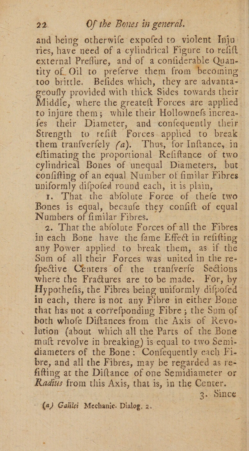 and heing otherwife expofed to violent Inju ries, have need of a cylindrical Figure to refift. external Preflure, and of a confiderable Quan- tity of Oil to preferve them from becoming too brittle. Befides which, they are advanta- eeoufly provided with thick Sides towards their Middle, where the greateft Forces are applied to injure them; while their Hollownefs increa-. fes their Diameter, and confequently their Strength to refift Forces applied to break them tranfverfely (a). Thus, for Inftance, in eftimating the proportional Refiftance of two cylindrical Bones of unequal Diameters, but confifting of an equal Number of fimilar Fibres uniformly difpofed round each, it is plain, — r. That the abfolute Force of thefe two Bones is equal, becaufe they confift of equal Numbers of fimilar Fibres. . 2. That the abfolote Forces ofall the Fibres in each Bone have the fame Effedt in refitting any Power applied to break them, as if the Sum of all their Forces was united in the re- fpective Centers of the tranfverfe Sections where the Fractures are to be made. For, b Hypothefis, the Fibres being uniformly difpofed in each, there is not_any Fibre in either Bone that has not a correfponding Fibre; the Som of both whofe Diftances from the Axis of RKevo- lution (about which all the Parts of the Bone muft revolve in breaking) is equal to two Semi- diameters of the Bone: Confequently each Fi- | bre, and all the Fibres, may be regarded as re- fifting at the Diftance of one Semidiameter or Radius from this Axis, that is, in the Center. cee : 2 3... gence. (4) Galilei Mechanic. Dialog, 2.