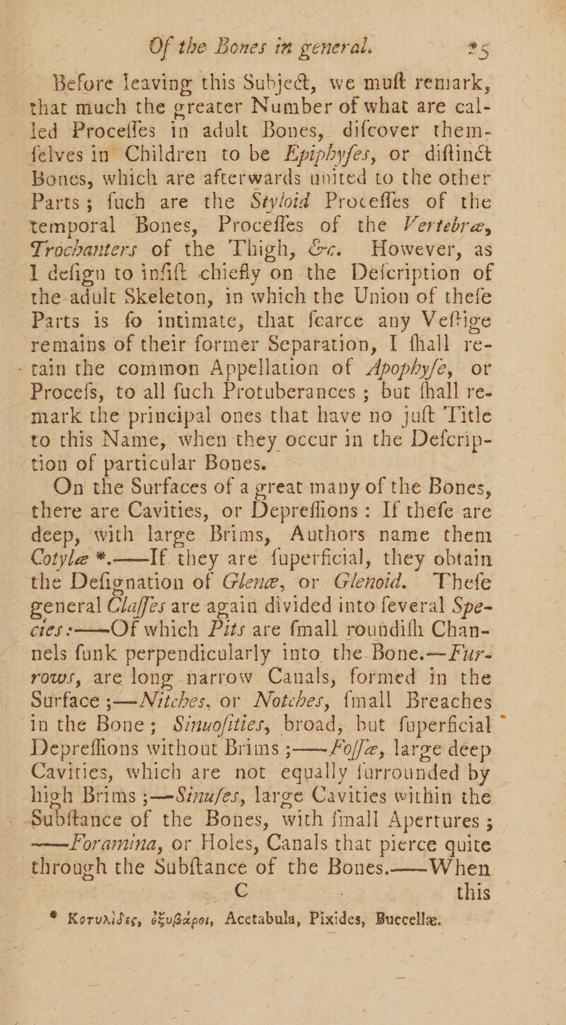 — Before leaving this Subje&amp;t, we muft remark, that much the greater Number of what are cal- led Proceffes in adult Bones, difcover them- felves in Children to be Epiphyfes, or diftinct Bones, which are afterwards united to the other Parts; fuch are the Styloid Proceffes of the temporal Bones, Procefles of the Vertebra, Trochanters of the Thigh, Gc. However, as 1 defign to infift chiefly on the Defcription of the adult Skeleton, in which the Union of thefe Parts is fo intimate, that fearce any Veftige remains of their former Separation, I fhall re- -tain the common Appellation of Apophy/e, or Procef{s, to all fuch Protuberances ; but fhall re- mark the principal ones that have no jult Title to this Name, when they occur in the Defcrip- tion of particular Bones. On the Surfaces of a great many of the Bones, there are Cavities, or Depreflions : If thefe are deep, with large Brims, Authors name them Cotyle *.—If they are fuperficial, they obtain the Defignation of Glen@, or Glenoid. Thefe general Claffes are again divided into feveral Spe- cies :——Of which Pits are fmall roundifh Chan- nels fank perpendicularly into the Bone.—Fur- rows, are long narrow Canals, formed in the Surface ;—~Nitches, or Notches, {mall Breaches ‘in the Bone; Sinuofities, broad, but faperficial Depreflions without Brims ;—— Fo//z, large deep Cavities, which are not equally jurrounded by hioh Brims ;—Sénu/es, large Cavities within the Subftance of the Bones, with fmall Apertures ; ——Foramina, or Holes, Canals that pierce quite through the Subftance of the Bones.—-When whe this * Koruaises, s&amp;uBapor, Acetabula, Pixides, Buccella.