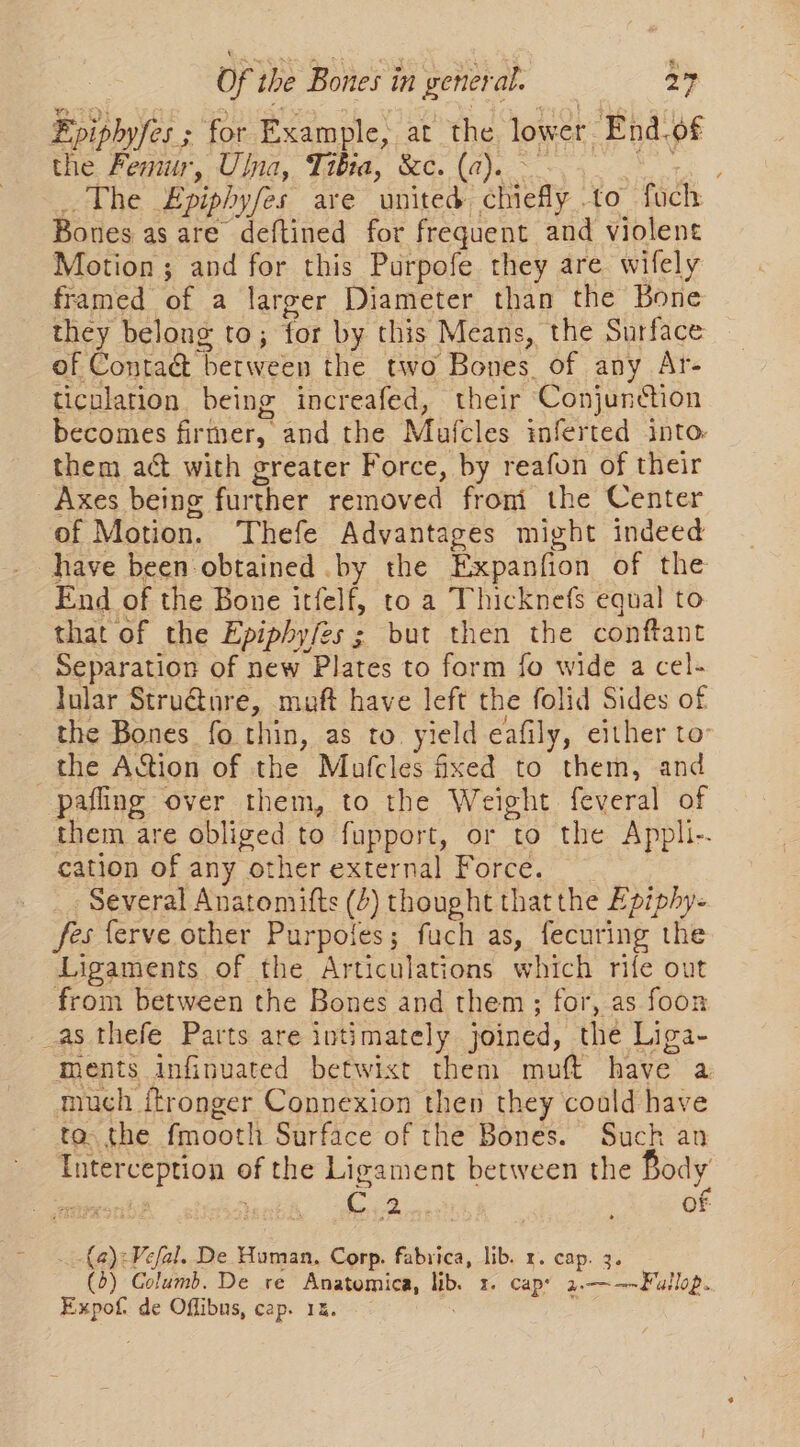 Fpipbyfes ; for Example, at the lower End.of the Femur, Ulna, Tibia, &amp;c. (a). ~ ce The Epiphyfes are united chiefly to fuch Bones as are deftined for frequent and violent Motion; and for this Purpofe they are wifely framed of a larger Diameter than the Bone they belong to; for by this Means, the Surface of Contact between the two Bones. of any Ar- ticulation being increafed, their Conjunction becomes firmer, and the Mufcles inferted into: them act with greater Force, by reafon of their Axes being further removed froni the Center of Motion. Thefe Advantages might indeed - have been-obtained .by the Expanfion of the End of the Bone itfelf, to a Thicknefs equal to that of the Epiphyfes ; but then the conftant Separation of new Plates to form fo wide a cel- lular Stru@ure, muft have left the folid Sides of the Bones fo thin, as to yield eafily, either to: the Aion of the Mofcles fixed to them, and pafling over them, to the Weight feveral of them are obliged to fupport, or to the Appli-. cation of any other external Force. - Several Anatomifts (4) thought thatthe Epiphy- fesferve other Purpoles; fuch as, fecuring the Ligaments of the Articulations which rife out from between the Bones and them; for, as foon _as thefe Parts are intimately joined, the Liga- ments infinuated betwixt them muft have a much itronger Connexion then they could have ta. the fmooth Surface of the Bones. Such an Interception of the Ligament between the Body iiity, wheeetn tent é Oe me . : of .-{a):Vefal. De Human, Corp. fabrica, lib. x. cap. 3. (0) Columb. De re Anatomica, lib. 1. cap 2.——-Fullop. Expof de Offibus, cap. 1x.