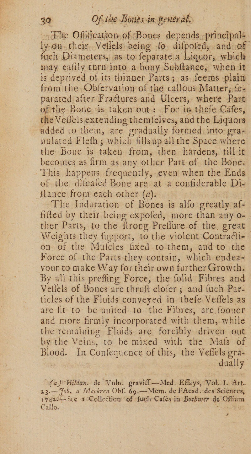 } .'Ehe Offiication. of ‘Bones depends -principalé i on. their, Vellels| being fo dilpofed, and of fuch Diameters, as to feparate a Liquor, which may ealily tarn into a bony Subftance, when it is deprived of its thinner Parts; as. feems plain from the Obfervation’ of the callous Matter ;-fe- parated after Fraétures and Ulcers, where Part the Veffels extending themlelves, andthe Liquors yulated Fleth ; which fills up all the Space where the Boue is taken from, then hardens, til it becomes as firm as any other Part of the Bone. This happens frequently, even when the Ends of the diteated Bone are at a confiderable Di- fkance from each other (a). The Indaration of Bones is alfo greatly af- fifted by their being expofed, more than any o- - ther Parts, to the firong Preflure of the, great Weights they fupport, to the violent Contra@i- on of the Mufcles fixed to them, and to the Force of the Parts they contain, which endea- vour to make Way for their own further Growth. By all this prefing Force, the folid Fibres and Vellels of Bones are thruft clofer ; and fuch Par- ticles of the Fluids conveyed in thefe Veffels as are fit to be united to the Fibres, are fooner and more firmly incorporated with them, while the remaining Fluids are forcibly driven out. by the Veins, to be mixed with the Mals of Blood. In Confequence of this, the Veffels gra- | dually fa) Hildan. de Vuln. graviff —Med. Effays, Vol. I. Art. me. — Job. a Meckren Obf. 69.—Mem. de l’Acad: des Sciences, 19 42zt—Sce aCollection of {uch Cafes in Boehmer de aie Calla. pL