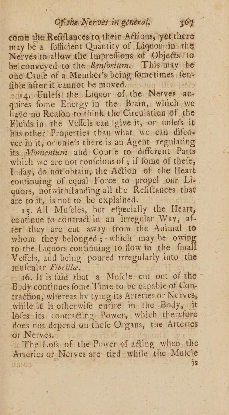 Ofcthe Nerves i general. 307 ; coms the Refiflances to thein-AGions, 'yét there may be a fofficient Quantity of Liquordn the Nerves to-allew thé Impreflions of Objedts\/to be! conveyed to the Senfortume ‘This may ‘be one Caufe of a-Member’s being fometimes : fens Gble @frer it cannot be movedsno ou iy 24&gt; si14oAmlefsi the: Liquor. of the Nerves ace quires fome Energy in the: Brain, which ,we hate -no Reafon to-think the Circulation of the -Fluidsin: the Veflels can give it, or unlefs it has other! Properties than what we can. difeos ver in it, or unlefs there is an Agent~ regulating its, Momentum aiid Courie to. different Parts which we are not confcious of ; if {ome of thefe, Ioday, do not obtain, the Aion of the Heart coutinuing of equal Force to propel our Lis. guors, notwithftanding all the Refiftances that are to it, isnot to be explained. WG: 15. All Maulcles, but efpecially the Heart, continue to contract in an irregular Way, af- fer they are cut away from the Avimal to whom they belonged ;-which may be owing to the Liquors contifuing to flow in the {malt “Veffels, and being poured irregularly into the mufcular Frorifle@. _ »\436. dt is faid that a Mufcle cut out of the Body continues fome Time to be capable-of Con- traction, whereas by tying its Arteries or Nerves, while it is otherwife entire in the Body, it dofes- its, contrading. Power, which therefore does not depend on thefe Organs, the Arteries vor Nerves. ; oo The Lofs of the Power of a@ing when, the Arteries or Nerves are tied while the Mutcle ai OS . 1$